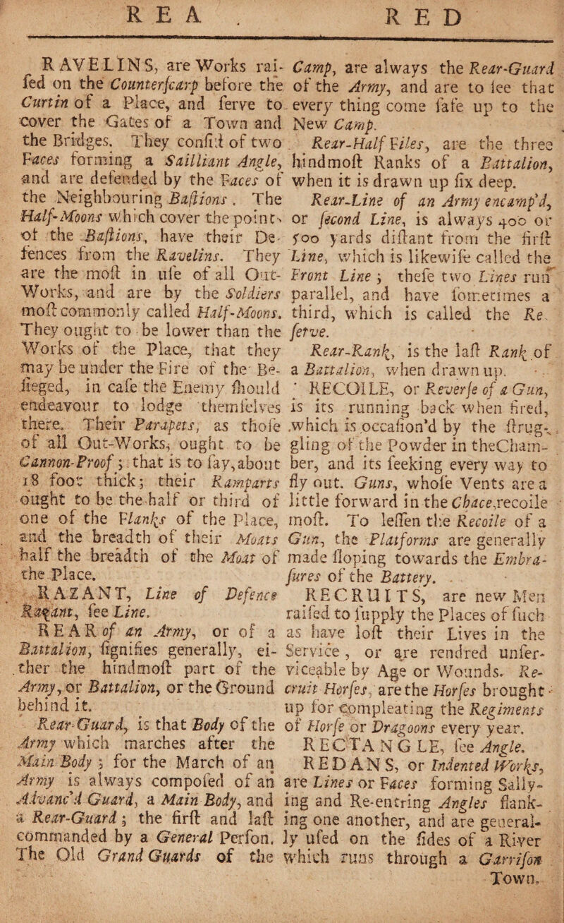 _ RAVELINS, are Works rai- led on the Counterscarp before the Curtin of a Place, and ferve to cover the Gates of a Town and the Bridges. They confift of two Faces forming a Sail liant Angle, ■and are defended by the Facesof the Neighbouring Baftions . The Half-Moons which cover the point-* of the Baftions, have their De- fences from the Kavelins. They are the moft in life of all Out- Works, and are by the Soldiers mod: commonly called Half-Moons. They ought to be lower than the Works of the Place, that they may be under the Fire of the Re- iieged, in cafe the Enemy fhould endeavour to lodge themfelves there. Their Parapets, as thole of ail Out-Works* ought to be Cannon-Proof ; that is to fay, about 18 foot thick; their Ramparts ought to be the half or third of one of the Flanfs of the place, and the breadth of their Moats half the breadth of the Moat of the Place. RAZANT, line of Defence Rayant, fee Line. REARof an Army, or of a Battalion, fignifies generally, ei¬ ther the hindmoft part of the Amy, or Battalion or the Ground behind it. Rear-Guard, is that Body of the Amy which marches after the Main Body ; for the March of an Army is always compofed of an Advanc'd Guard, a Main Body, and à Rear-Guard ; the firft and la ft commanded by a General Perfon. The Old Grand Guards of the Camp, are always the Rear-Guard of the Army, and are to lee that every thing come 1afe up to the New Camp. Rear-Half Files, are the three hind moil Ranks of a Battalion, when it is drawn up fix deep. Rear-Line of an Army encamp'dy or fécond Line, is always 400 or yoo yards diftant from the firft Line, which is likewife called the Front Line ; thefe two Lines ruif parallel, and have fometimes a third, which is called the Re. fetve. Rear-Ran\, is the la ft Ranli of a Battalion, when drawn up. RECQILE, or R.everje of aGun, is its running back when fired, .which is occafion’d by the ftrug*„ gling of the Powder in theCham- ber, and its feeking every way to fly out. Guns, whole Vents are a little forward in the Cbacejecoile moil. To leflen the Recoile of a Gun, the Platforms are generally made doping towards the Embra- fures of the Battery. . RECRUITS, are new Men raifed to fupply the Places of fuch as have loft their Lives in the Service, or are rendred unfer- viceable by Age or Wounds. Re- emit Horfes,; are the Horfes brought- up for compleating the Regiments of Horfe or Dragoons every year. RECTANGLE, fez Angle. REDANS, or Indented lEbrlis, are Lines or Faces forming Sally¬ ing and Re-entring Angles frank¬ ing one another, and are general¬ ly a fed on the fides of a River which runs through a Ganifon Town»