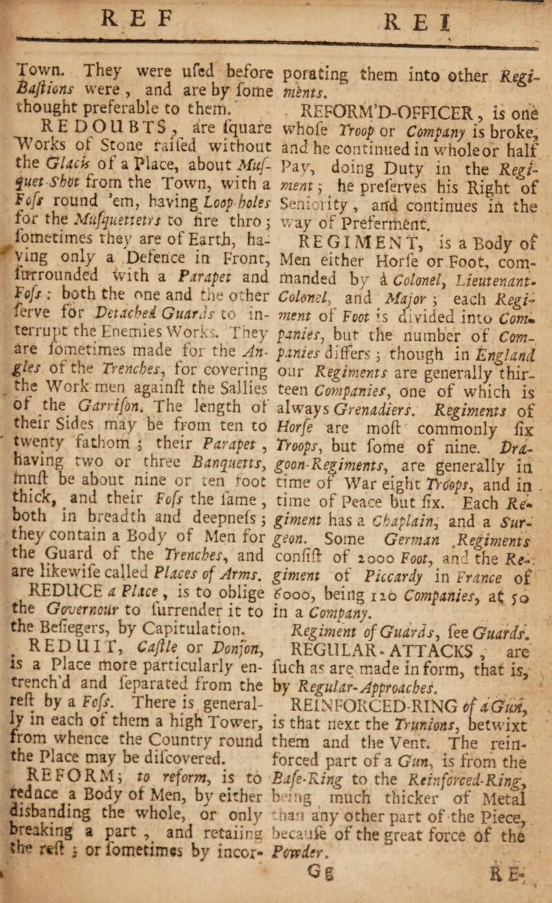 Town. They were ufed before porating them into other Red- Baft ions were , and are by fome mints. thought preferable to them. REFORM’D-OFFICER, is one REDOUBTS^, are fquare whofe Troop or Company is broke. Works of Stone railed without and he continued in wholeor half the Glacis of a Place, about Muf- Pay, doing Duty in the Red- £uet shot from the Town, with a ment j he preferves his Right of Fcfs round ’em, having Loop-holes Seniority, and continues in the tor the Mufyuettetrs to tire thro 5 way of Preferment ^fometimes they are of Eartb, ha- R E GIM E N T, * is a Body of ving only a Defence in Front, Men either Horfe or Foot, com- lurrounded <vith a Parapet and manded by à Colonel, Lieutenant- lofs ; both the one and the other Colonel, and Major ; each Regi- lerve for Detached Guards to in- ment of Foot h divided into Com* terrupt the Enemies Works. They paries, bur the number of Com- are fometimes made for the An- paries differs ; though in England gles ot the Trenches, for covering our Regiments are generally thir- the Work men againft the Sallies teen Companies, one of which is °u .the..Garri/àn- The length of always Grenadiers. Regiments of their Sides may be from ten to Horfe are moft commonly fix twenty fathom ; their Parapet , Troops, but fome of nine. Dra- having two or three Barnyuetts, goon-Regiments, are generally in mnft be about nine or ten foot time of War eight Troops, and in . thick, and their Fofs the lame , time of Peace but fix. Each Re- both in breadth and deepnefs ; giment has a Chaplain, and a Sur- they contain a Body of Men for geon. Some German Regiments the Guard of the Trenches, and confift of 2000 Foot, and the Re-, are^likewife called Places of Arms, giment of Piccardy in France of REDUCE a Place , is to oblige £000, being 120 Companies, at jo the Governoür to lurrender it to in a Company. the Befiegers, by Capitulation. Regiment of Guards, fee Guards. . REDUIT, Cajlleor Donjon, REGULAR* ATTACKS , are is a Piace more particularly en- fuch as are made in form, that is, trench d and feparated from the by Regular-Approaches. reft by a Fofs. There is general- REIN FORCED-RING of a Gun, iy in each ot them a high Tower, is that next the Trunions, betwixt from whence the Country round them and the Vent. The rein- the Place may be diicovered. forced part of a Gun, is from the REFORM; to reform, is to Bafe-Ring to the Reinforced-Ring, redace a Body of Men, by either being much thicker of Metal disbanding the whole, or only than any other part of the Piece, breaking a part , and retaiing becaufe of the great force of the She reft ; or fometimes by incor- Powder. Gg RE: . 1