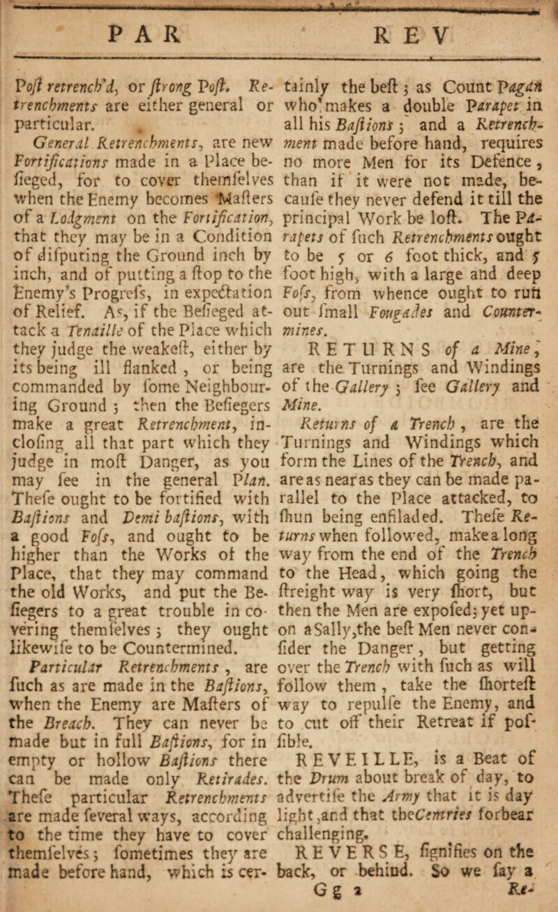 PAR REV Poft retrench'd, or ftrong Poft. Re¬ trenchments are either general or particular. # General Retrenchments, are new Fortifications made in a Place be* fieged, for to cover themfelves when the Enemy becomes Matters of a Lodgment on the Fortification, that they may be in a Condition of difputing the Ground inch by inch, and of putting a flop to the Enemy’s Progrefs, in expc&ation of Relief. As, if the Befieged at¬ tack a Tenaille of the Place which they judge the weakett, either by its being ill flanked , or being commanded by lbme Neighbour¬ ing Ground 5 then the Beflegers make a great Retrenchment, in- clofing all that part which they judge in mod Danger, as you may fee in the general Plan. Thefe ought to be fortified with Baft ions and Demi baft ions, with a good Fofs, and ought to be higher than the Works of the Place, that they may command the old Works, and put the Be- fiegers to a great trouble in co¬ vering themfelves 5 they ought likewife to be Countermined. Particular retrenchments , are fuch as are made in the Baftions, when the Enemy are Matters of the Breach. They can never be made but in full Baftions, for in empty or hollow Baftions there can be made only Retirades. Thefe particular Retrenchments are made feveral ways, according to the time they have to cover themfelves ; lbmetimes they are made before hand, which is cer¬ tainly the Left $ as Count Pagan who’makes a double Parapet in all his Baftions 5 and a Retrench¬ ment made before hand, requires no more Men for its Defence, than if it were not made, be- caufe they never defend it till the principal Work be lott. The Pi- rapets of fuch Retrenchments ought to be ? or 6 foot thick, and ? foot high, with a large and deep Fofs, from whence ought to ruft out fmall Fmgades and Counter¬ mines. RETURNS of a Mine are the Turnings and Windings of the Gallery 5 fee Gallery and Mine. Returns of a Trench , are the Turnings and Windings which form the Lines of the Trench, and areas near as they can be made pa¬ rallel to the Place attacked, to fhun being enfiladed. Thefe Re¬ turns when followed, make a long way from the end of the Trench to the Head, which going the ttreight way is very ftiort, but then the Men are expofedjyet up¬ on a Sally,the beft Men never con- fider the Danger, but getting over the Trench with fuch as will follow them , take the (horteff way to repulfe the Enemy, and to cut off their Retreat if pof* Able. REVEILLE, is a Beat of the Drum about break of day, to advertife the Army that it is day light,and that iheCemries forbear challenging, REVERSE, ttgnifies on the back, or behind. So we fay a G g a Rt*