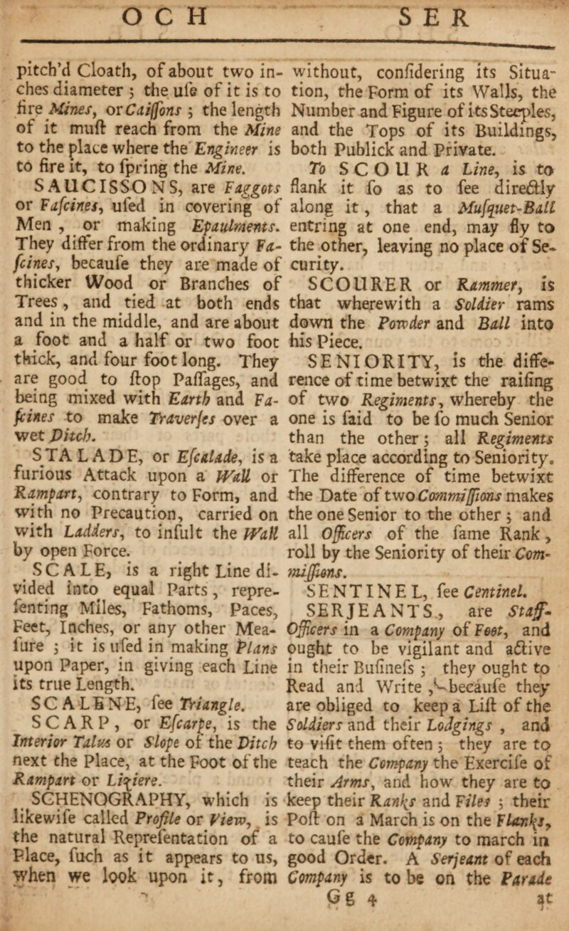 pitch’d Cloath, of about two in¬ ches diameter ; the ufe of it is to fire Mines, orCai(fons -, the length of it muft reach from the Mine to the place where the Engineer is to fire it, to fpring the Mine. S A U CIS S O N S, are Faggots or Fafcines, ufed in covering of Men , or making Epaulments. They differ from the ordinary Fa¬ mines, becaufe they are made of thicker Wood or Branches of Trees, and tied at both ends and in the middle, and are about a foot and a half or two foot thick, and four foot long. They are good to ftop Paflages, and being mixed with Earth and Fa¬ mines to make Traverjes over a wet Ditch. S TA LADE, or Efcalade, is a furious Attack upon a Wail or Rampart, contrary to Form, and with no Precaution, carried on with Ladders, to inful t the Wall by open Force. SCALE, is a right Line di¬ vided into equal Parts, repre¬ senting Miles, Fathoms, Paces, Feet, Inches, or any other Mea- fure i it is ufed in making Plans upon Paper, in giving each Line its true Length. SCALENE, fee Triangle. SCARP, or Efcarpe, is the Interior Talus or Slope of the Ditch next the Place, at the Foot of the Rampart or Li^iere. SGHENOGRAPHY, which is like wife called Profile or View, is the natural Reprefentation of a Place, fuch as it appears to us, when we look upon it, from without, confidering its Situa¬ tion, the Form of its Walls, the Number and Figure of its Steeples, and the Tops of its Buildings, both Publick and Private. To SCOUR a Line, is to flank it fo as to fee diredtiy along it, that a Mufquet-Ball entring at one end, may fly to the other, leaving no place of Se¬ curity. SCOURER or Rammer, is that wherewith a Soldier rams down the Powder and Ball into his Piece. SENIORITY, is the diffe¬ rence of time betwixt the railing of two Regiments, whereby the one is faid to be fo much Senior than the other ; all Regiments take place according to Seniority. The difference of time betwixt the Date of two Commifilms makes the one Senior to the other -, and all Officers of the fame Rank, roll by the Seniority of their Com- mifjfions. SENTINEL, fee Centinel. SERJEANTS, are Staffi- Officers in a Company of Feet, and ought to be vigilant and a&ive in their Bufinefs ; they ought to Read and Write ,Cbecàufe they are obliged to keep a Lift of the Soldiers and their Lodgings , and to viflt them often 5 they are to teach the Company the Exercife of their Arms, and how they are to keep their Ran^s and Files ; their Poft on a March is on the Flanks, to caufe the Company to march in good Order. A Serjeant of each Company is to be on the Parade 4 tjt