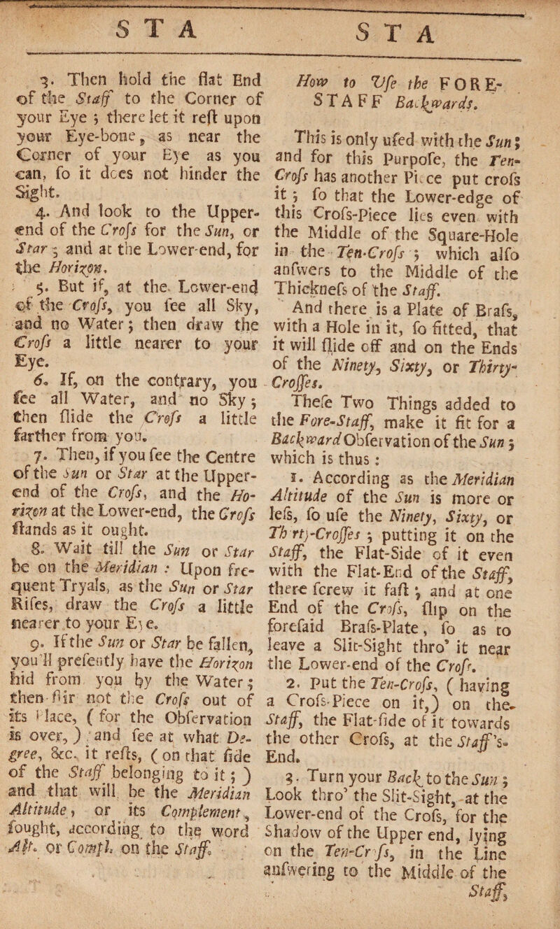 Then hold the flat End of the Staff to the Corner of your Eye -, there let it reft upon your Eye-bone 9 as near the Corner of your Eye as you can, fo it dees not hinder the Sight. 4. And look to the Upper- end of the Crop for the Sun, or Star 3 and at the Lower-end, for the Horizon, 5. But if, at the. Lcwer-end ef the Crofs, you lee all Sky, and no Water ; then draw the Crofs a little nearer to your Eye. 6« If, on the contrary, you fee all Water, and no Sky -, Chen Aide the Crofs a little farther from you. 7. Then, if you fee the Centre of the Sun or Star at the Upper- end of the Crofs, and the Ho¬ rizon at the Lower-end, the Crofs Hands as it ought. g. Wait till the Sun or Star be on the Meridian : Upon fre¬ quent Tryals, as the Sun or Star Rifes, draw the Crofs a little nearer to your E^e. 9. If the San or Star be fallen, you'll prefently have the Horizon hid from you by the Water 3 then fir not the Crofs out of its f lace, ( for the Obfervation is over, ) and fee at what De¬ gree, &c. it refis, (on that fide of the Staff, belonging to it ; ) and that will be the Meridian Altitude, or its Complement, fought, according to the word Alt. or Comf1 on the Staff,l How to Vfe the FORE¬ STAFF Ba. towards. This is only ufed with the Sun ; and for this purpofe, the Ten* Crofs has another Pi. ce put crofs it ; fo that the Lower-edge of this Crofs-Piece lies even with the Middle of the Square-Hole in the Tçn-Crofs 5 which alfo anfwers to the Middle of the Thicknefs of the Staff. And there is a Plate of Brafss with a Hole in it, fo fitted, that it will flide off and on the Ends of the Ninety, Sixty, or Thirty Croffes. Thefe Two Things added to the Fore-Staff,\ make it fit for a Obfervation of the Sun j which is thus : ï. According as the Meridian Altitude of the Sun is more or le Is, fo ufe the Ninety, Sixty, or Th rtj-Crojfes -, putting it on the Staff, the Flat-Side of it even with the Flat-End of the Staff, there ferew it fall *, and at one End of the Crofs, flip on the forefaid Brafs-Plate, fo as to leave a Slit-Sight thro’ it near the Lower*end of the Crop. 2. Put the Ten-Crofs, ( having a Crofs-Piece on it,) on the- Staff, the Flat-fide of it towards the other Crofs, at the Staff'’s- End. 3. Turn your Bac\tothzSun ; Look thro’ the Slit-Sight, at the Lower-end of the Crofs, for the Shadow of the Upper end, lying on the Ten-Cr fs, in the Line anfwering to the Middle of the