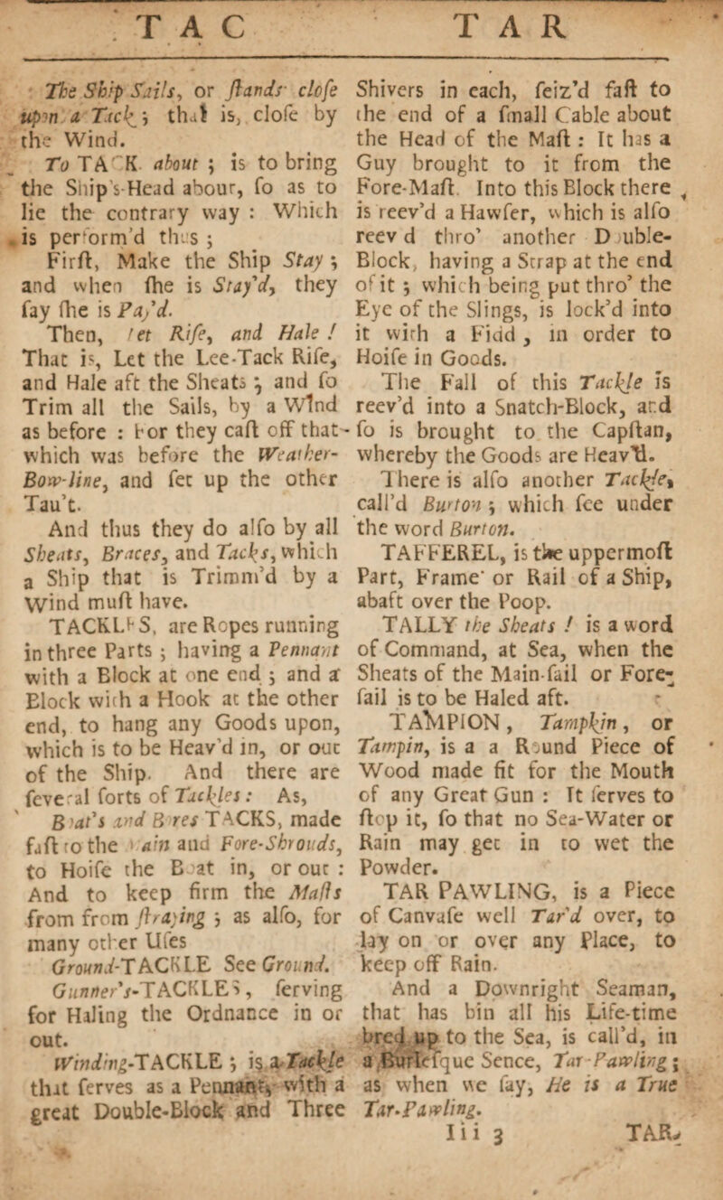 TAC TAR The Ship foils, or /lands- clcfe tcpm a T.tck_\ that is, clofe by the Wind. To TA'~K about ; is to bring the Ship s-Head abour, fo as to lie the contrary way : Winch *is perform’d thus ; Fir ft, Make the Ship Stay *, and when fhe is Stay'd, they fay fhe is Pa/d. Then, ret Rife, and Hale ! That is, Let the Lee Tack Rife, and Hale aft the Sheats \ and fo Trim all the Sails, by a Wind as before : for they caft off that which was before the Weaiher- Bow-line> and fee up the other Taut. And thus they do a!fo by all Sbeats, Braces, and Tacks, which a Ship that is Trimnfd by a Wind muft have. TACKLE S. are Ropes running in three Parts ; having a Tennant with a Block at one end ; and z Elock with a Hook at the other end, to hang any Goods upon, which is to be Heav’d in, or out of the Ship. And there are feveral forts of Tackles : As, Beat's and B res TACKS, made faftrothe ain and Fore-Shrouds, to Hoife the B at in, or out : And to keep firm the Mails from from graying *, as alfo, for many other Uies GrownjfTACKLE. See Ground. G zzn/ter’/-TACKLES, ferving for Haling the Ordnance in or out. l^wY'^-TACKLE *, \%xTackle that ferves as a Pennant* with a great Double-Block and Three Shivers in each, feiz’d faft to the end of a finall Cable about the Head of the Maft : It has a Guy brought to it from the Fore-Maft Into this Block there , is reev’d a Havvfer, which is alfo reev d thro’ another D uble- Block, having a Scrap at the end of it ; which being put thro’ the Eye of the Slings, is lock’d into it with a Fidd , in order to Hoife in Goods. The Fall of this Tacl/e is reev’d into a Snatch-Block, ar.d fo is brought to the Capftan, whereby the Goods are HeavtL 1 here is alfo another Tack/e% call’d Burton \ which fee under the word Burton. TAFFEREL, is ti*e uppermoft Part, Frame* or Rail of a Ship, abaft over the Poop. TALLY the Sbeats ! is a word of Command, at Sea, when the Sheats of the Main-fail or Fore¬ fail is to be Haled aft. TAMPION, Tampkjn, or Tampin, is a a R ,und Piece of Wood made fit for the Mouth of any Great Gun : It ferves to ftep it, fo that no Sea-Water or Rain may get in to wet the Powder. TAR PAWLING, is a Piece of Canvufe well Tard over, to lay on or over any Place, to keep off Rain. And a Downright Seaman, that has bin all his Life-time bred up to the Sea, is call’d, in a Burlefque Sence, Tar-Pawling ; as when we fay, He is a True Tar-F aw ling.