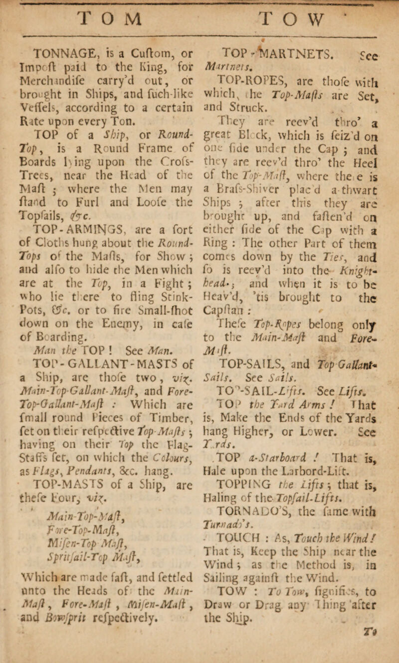 TONNAGE, is a CuAom, or ImprA p3Ü to the King, for Merchindife carry’d out, or brought in Ships, and fuch-like Veflels, according to a certain Rate upon every Ton. TOP of a Ship, or Round- Top , is a Round Frame of Boards 1%ing upon the Crofs- Trecs, near the H^ad of the Ma A • where the Men may Band to Furl and Loofe the Topfails, foe. TOP-ARMINGS, are a fort of Cloths hung about the Round- Tops the Ma Os, for Show ; and alfo to hide the Men which are at the Top, in a Fight ; who lie there to fling Stink- Pots, f5c. or to fire Small-Aiot down on the Enemy, in cale of Bearding. Man the TOP ! See Man. TOP-GALLANT-MASTS of a Ship, are tliofe two, vi Main-Top-Gallant-Maft, and Fore- Top-6 allant-Ma ft : Which are fmall round Pieces of Timber, feton their refpeftive 1op-Atafls • having on their Top the Flag- Stafis fet, on which the Colours, as FUgs% Pendants, Sec. hang. TOP-MASTS of a Ship, are thefe Four, i7>. Main-Top-y aft, F ire-Top-Ma ft, Mifen-Top Muff, SpritfaiL-Top MiJ}, Which are made faA, and fettled unto the Heads of the Mnn- Ma/l, F ore-Msjl , Mi Jen-Malt, and Bowjprit refpcftively. TOP 7%IARTNETS. See Mir tnets. TOP-ROPES, are tliofe with which, the Top-Mafls are Set, and Struck. , v They are reev’d thro* a great BI ck, which is feiz’d on one fide under the Cap j and they are reev’d thro’ the Heel of the Top-Moft, where the e is a Brafs-Shiver plac d a-thwart Ships j after this they are brought up, and faAen’d on either fide of the Cip with a Ring : The other Part of them comes down by the Tier, and fo is reev’d into the- Knight- head- and when it is to he Heav’d, ’tis brought to the Capfian ; Thefe Tcp-Rnpes belong only to the Main-Maft and Fore- M> ft. TOP-SAILS, and Top Gallant- Sails. See Sails. TOPSAIL-Lifts. See Lifts, TOP the Tard Arms / That is, Make the Ends of the Yards hang Higher, or Lower. See Trds. TOP a-Starboard ! That is. Hale upon the Larbord-Liit. TOPPING the Lifts-, that is. Haling of the TopfaiL-Lifts. TORNADO’S, the fame with Turn ado s. TOUCH : As, Touch the Wind/ That is, Keep the Ship near the Wind y as the Method is, in Sailing againA the Wind. TOW : To Totvt fignifios, to Draw or Drag any Thing after the Slfip. Tt