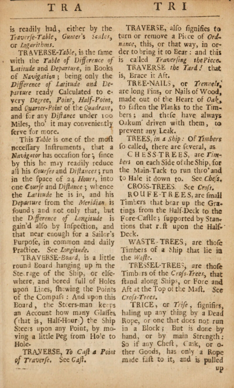 is readily had, either by the Trdverje-Table, Gunter’s Scales, or Logarithms. TRAVERSE-Table, is the fame * with the Table of Difference of Latitude and Departure, in Books of Navigation ; being only the Difference of Latitude and De- panure ready Calculated to e- very Degree, Point, Half-Point, and Quarter-Point of the Quadrant, and for any Diftance under 100 Miles, tho’ it may conveniently ferve for more. This Table is one of the molt nccefTary Inttruments, that a Navigator has occafion for *, fince by this he may readily reduce all his Courfes and Dijlances \ run in the fpace of 24 Hours, into one Courfe and Diftance *, whence the Latitude he is in, and his Departure from the Meridian is found*, and not only that, but the Dfference of Longitude is gain’d alfo by Infpeftion, and that near enough for a Sailor’s Purpofe, in common and daily Practice. See Longitude. TRAV&RSE-Board, is a little round Eoard hanging up m the Ste rage of the Ship, or elfe- where, and bored full of Holes upon Lines, fh wing the Points of the Compafs : And upon this Board, the Stcers-man kerps an Account how many GlalTes (that is, Half-Hour') the Ship Steers upon any Point, by mo¬ ving a little Peg from Ho'e to Hole- TRAVERSE, To Caft a Point cf Traverfe. See Caft. TRAVERSE, alfo ttgnifies to turn or remove a Piece of Ord- nance, this, or that way, in or¬ der to bring it to Bear : and this is called Traverfmg the Piece* TRAVERSE the Tard! that is, Brace it Aft. TREE-NAILS, or Trennels are long Pins, or NgilsofWood, made out of the Heart of Oa to fatten the Planks to the Tim¬ bers ; and thtfe have always Oakum’ driven with them, to prevent any Leak. TREES, in a Ship : Of Timbers fo called, there are feveral, as CHESSTREES, ate Tim¬ bers on each Side of the Ship, for the Main-Tack to run thro’and to Hale it down to. See Chefs, CROSS-TREES. See Croft. R O U F E -T R E E S, are fmall Timbers that bear up the Gra- tings from the Half-Deck to the Fore-Cattle j fupported by Stan- tions that r.ft upon the Half-' Deck. WASTE-TREES, are thofe Timbers of a Miip that lie in the Wafte. TRESSEL-TREE>, are thole Timb rs of the Croft-Trees, that ttand along Ships, or Fore and Aft at the Top ot the Matt. See Crofs-Trees. TRICE, or Trife, fignifirs, haling up any thing by a Dead Rope, or one that does not run in a Block ; But is done by hand, or by main Strength; So if any Chett, ('ask, or o- ther Goods, has only a Rope mrde faft to it, and is pulled up