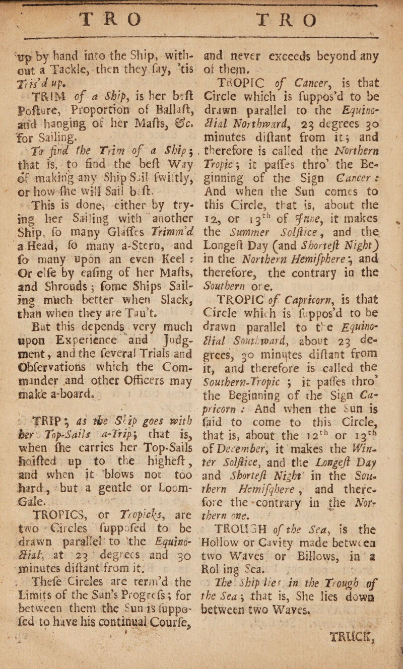 mp by band info the Ship, with¬ out a Tackle, then they fay, *tis trisd u p. TRIM of a Ship, is her beft Poflure, Proportion ol Bailiff, and hanging of her Mails; &c, 'for Sailing. Ter find the Trim of a Ship 5 that is, to find the befl Way of making any Ship Sail fwiitly, or how fhe will Sail be ft. This is done, either by try¬ ing her Sailing with another Ship, fo many Glaflfes Trimrdd a Head, fo many a-Stern, and fo many upon an even Keel : Or elfe by eafing of her Marts, and Shrouds ; foroe Ships Sail¬ ing much better when Slack, than when they are Tau’t. Bat this depends very much upon Experience and Judg¬ ment, and the feveraI Trials and Obfervations which the Com¬ mander and other Officers may make a-board. TRIP 3 as the Slip goes with her Top-Sails a-Trip ; that is5 when fhe carries her Top-Sails jftojrted up to the highert, and when it blows not too hard, but a gentle or Loom- Gale. TROPICS, or Tropicus, are two Circles fuppbfed to be drawn parallel to -the Equino- âid\ at 23 degrees and 30 minutes dirtant from it. . Thefe Circles are term’d the Limits of the Sun’s Prog refs ; for between them the Sun is fuppo- ied to have his continual Courfe. » and never exceeds beyond any ol them. TdOPIC of Cancer, is that Circle which is fuppos’d to be drawn parallel to the Equina- Slid Northward, 23 degrees 30 minutes diflant from it; and therefore is called the Northern Tropic j it paffes thro’ the Be¬ ginning of the Sign Cancer .* And when the Sun comes to this Circle, that is, about the 12, or 13th of fnne, it makes the Summer Solfiice, and the Longert Day (and Shoneji Night) in the Northern Hemifphere\ and therefore, the contrary in the Southern ore. TROPIC of Capricorn, is that Circle which is fuppos’d to be drawn parallel to the Equina- Slid Southwardy about 23 de¬ grees, 30 minutes dirtant from it, and therefore is called the Southern-Tropic ; it partes thro’ the Beginning of the Sign Ca¬ pricorn : And when the Sun is faid to come to this Circle, that is, about the 12th or 13th of December, it makes the Win¬ ter Solfiice, and the Longeft Dap and Shortefi Night' in the Sou¬ thern Hetnifqhere, and there¬ fore the contrary in the Nor¬ thern one. TROUGH of the Sea, is the Hollow or Cavity made between two Waves or Billows, in a Rol ing Sea. The Ship Her in the Trough of the Sea, that is, She lies down between two Waves. TRUCK,