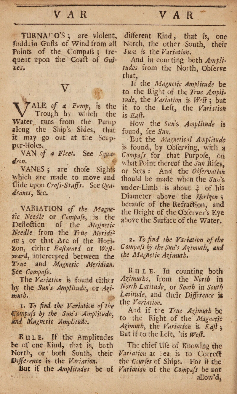 TURNArO’S ; are violent, faddain G lifts of Wind from all Points of the Compafs ; fre¬ quent upon the Coaft of Gui¬ nea. v ALE of a Pump, is the Trough by which the Water runs from the Pump along the Ship’s Sides, that it may go out at the Scup¬ per-Holes. VAN of a Fleer. See Sqpa* dron. VANES j are thofe Sights which are made to move and Hide upon Crofs-Stajfs. See Qua^ drams, 8ic. _ VARIATION of the Magne¬ tic Needle or Compafs, is the Defkétion of the Magnetic Needle from the True Meridi¬ an 5 or that Arc of the Hori¬ zon, either Eaflvcard or Wefi- ward, intercepted between the True and Magnetic Meridian, See Compafs. The Variation is found either by the Suns Amplitude, or Azi¬ muth. i. To find the Variation of the Compafs by the Suns Amplitude, and Magnetic Amplitude, Rule. If the Amplitudes be of one Kind, that is, both North, or' both South, their Difference is the Variation. But if the Amplitudes be of different Kind, that is, one North, the other South, their Sum is the Variation. And in counting both Ampli¬ tudes from the North, Obferve that, If the Magnetic Amplitude be to the Right of the True Ampli¬ tude, the Variation is IVesi ; but it to the Left, the Variation is Raft. How the Suns Amplitude is found, fee Sun. But the Magnetical Amplitude is found, by Oblerving, with a Compafs for that Purpofe, on what Point thereof the Sun Rifes, or Sets : And the Obfervation fhould be made when the Sun s under-Limb is about | of his Diameter above the Horizon \ becaufe of the Refrattion, and the Height of the Obferver’s Eye above the Surface of the Water. 2. To find the Variation of the Compafs by the Sun's Azimuth, and the Magnetic Azimuth. Rule. In counting both Azimuths, from the North in North Latitude, or South in South Latitude, and their Difference is the Variation. And if the True Azimuth be to the Right of the Magnetic Azimuth, the Variation is Eaft ÿ But if to the Left, ’tis Weft. The chief Ufe of Knowing the Variation ac . ea, is to Corredt the Courfes of Ships. For if the Variation of the Compafs be not allow’d,