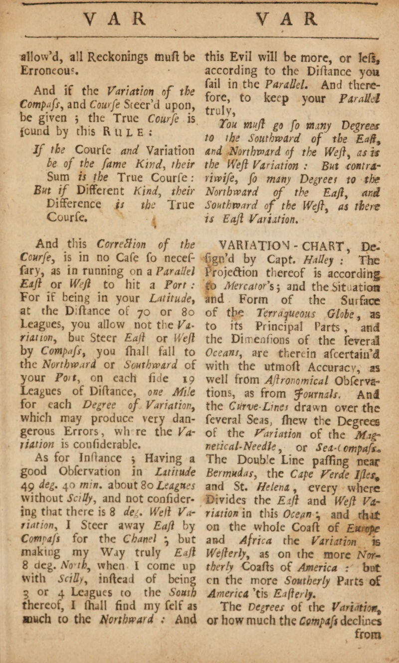 allow’d, all Reckonings tnuft be Erroneous And if the Variation of the Compafs, and Courfe Steer’d upon, be given j the True Courfe is fcund by this R u L E : Jf the Courfe and Variation be of the fame Kind, their Sum is the True Courfe : But if Different Kind, their Difference is the True Courfe. ^ And this Correction of the Courfey is in no Cafe fo necef- fary, as in running on a Parallel Eaft or Weft to hit a Port : For if being in your Latitude, at the Diftance of 70 or 80 Leagues, you allow not the Va¬ riai /on, buc Steer Eaft or Weft by Compafs t you ftull fall to the Northward or Southward of your Po>t, on each fide 19 Leagues of Diftance, one Mile for each Degree of Variation, which may produce very dan¬ gerous Errors, wh re the Va¬ riation is confiderable. As for Inftance * Having a good Observation in Latitude 49 deg. 40 mm. about 80 Leagues without SctUy, and not confider- ing that there is 8 deg. Well Vdr riation, I Steer away Eaft by Compafs for the Chanel \ but making my Way truly Eaft 8 deg. No'th^ when I come up with SciUy, inftead of being 3 or 4 Leagues to the South thereof, I fhall find my felf as ttuch to the Northward ; And this Evil will be more, or left, according to the Diftance you fail in the Parallel. And there¬ fore, to keep your Parallel truly, Ton mujl go fo many Degrees to the Southward of the Eaft% and Northward of the Weft, as is the Weft Variation : But contra- riwife, fo many Degrees to the Northward of the Eaft, and Southward of the WeJ}y as tbei'C is Eaft Variation. VARIATION-CHART, De- fign’d by Capt. Halley ; The froje&ion thereof is according ro MercatorSj and the Situation and Form of the Surface of the Terraqueous Globe, as to its Principal Parts , and the Di men fions of the feveraî Oceans, are therein afeertaiu’d with the utmoft Accuracy, as well from Aftronomical Obfcrva** tions, as from Journals, And the Curve-Lines drawn over the feveral Seas, ftiew the Degrees of the Variation of the Mag¬ netic al-Nee die ^ or Sex-tcmpafs* The Double Line palling near Bermudas, the Cape Verde IJles., and St. Helena, every where Divides the Eaft and Weft Va¬ riation in this Ocean \ and that on the whole Coaft of Europe and Africa the Variation k Wefterly, as on the more Nor- therly Coafts of America ; but cn the more Southerly Parts of America ’tis Eafterly. The Degrees of the Variationt or how much the Compafs declines from I