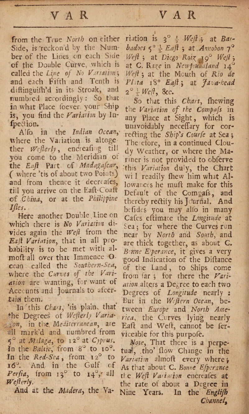 from the True North on either Side, is ‘reckon’d by the Num¬ ber of the Lines on each Side of the Double Curve, which is called the Line of No Variation and each Fifth and Tenth is diftinguifh’d in its Stroak, and tmmbred accordingly : So that in what Place foever your Ship is, you find the Variation by In- fpedion. A!fo in the Indian Ocean,- where the Variation is altoge ther Wefterly, enc/reafing till you come to the Meridian ot the En ft Part of Ma day a fear, ( where ’tis of about two Points) and from thence it decreases, tiil you arrive on the Eafi-Coaft of China, or at the Philippine Jfles. Here another Double , Line on which there is No Variation di¬ vides again the Weft from the Eaft Variation, that in all pro¬ bability is to be met with al- mofi all over that Immence G cean called the Southern-Sea, where the Curves of the Vari¬ ation are wanting, for want' of Accounts and Journals to afeer- Um them. In this Chart, his plain, that’ fhe Degreed of Weft erf Varia- x on, in the, Mediterranean, are zll mark’d and numbred from 5° at Malaga, to iz° at Cyprus. In the Baltic, from 8° to io°. In the Red-Sea, from 12° to 160. And in the Gulf of Perfta, from 120 to 140/ all mfterly. And at the Aladera, the Va- ■ it'• nation is 30 \ Weft.-, at Bar¬ ba does 50 L Eaft at Annobon 70 Weft 5 at Diego Roit; yg° Weft at C, Ra^e in Newfoundland 14 Weft at the Mouth of Rio de Pitta 18° Eaft ; at Java-head 2° l We/î, See. So that this Chart, fhewing the Variation of the Compafs in any Place at Sight, which is unavoidably neceffary for cor- reffing the Ship's Courfe at Sea j Therefore, in a continued Clou¬ dy Weather, or where the Ma¬ nner is not provided to obferve this Variation duly, the Chart wi 1 readily ihew him what Al¬ lowances he muff make for this Default of the Comgafs, and thereby rectify his Jeternal, And befides you may alfo in many Cafes eftimace the Longitude at Sea ; for where the Curves run near by North) and South, and are thick together, as about C. Bonne Eperance, it gives a very good Indication of the Difiance of the Land, to Ships come from far *, for there the Vari¬ ation alters a Degree to each two Degrees of Longitude nearly : But in the Wcftern Ocean, be¬ tween Europe and North Ame¬ rica, the Curves lying nearly Eafi and Weft, cannot be fer- viceable for this purpofe. Note, That there is a perpe¬ tual, ,tho’ flow Change in the Variation almofi every where As that about C. Bonne Efperar.ee the Weft Variation encreafes at the rate of about a Degree in Nine Years. In the Englifl) Channel, .r<0