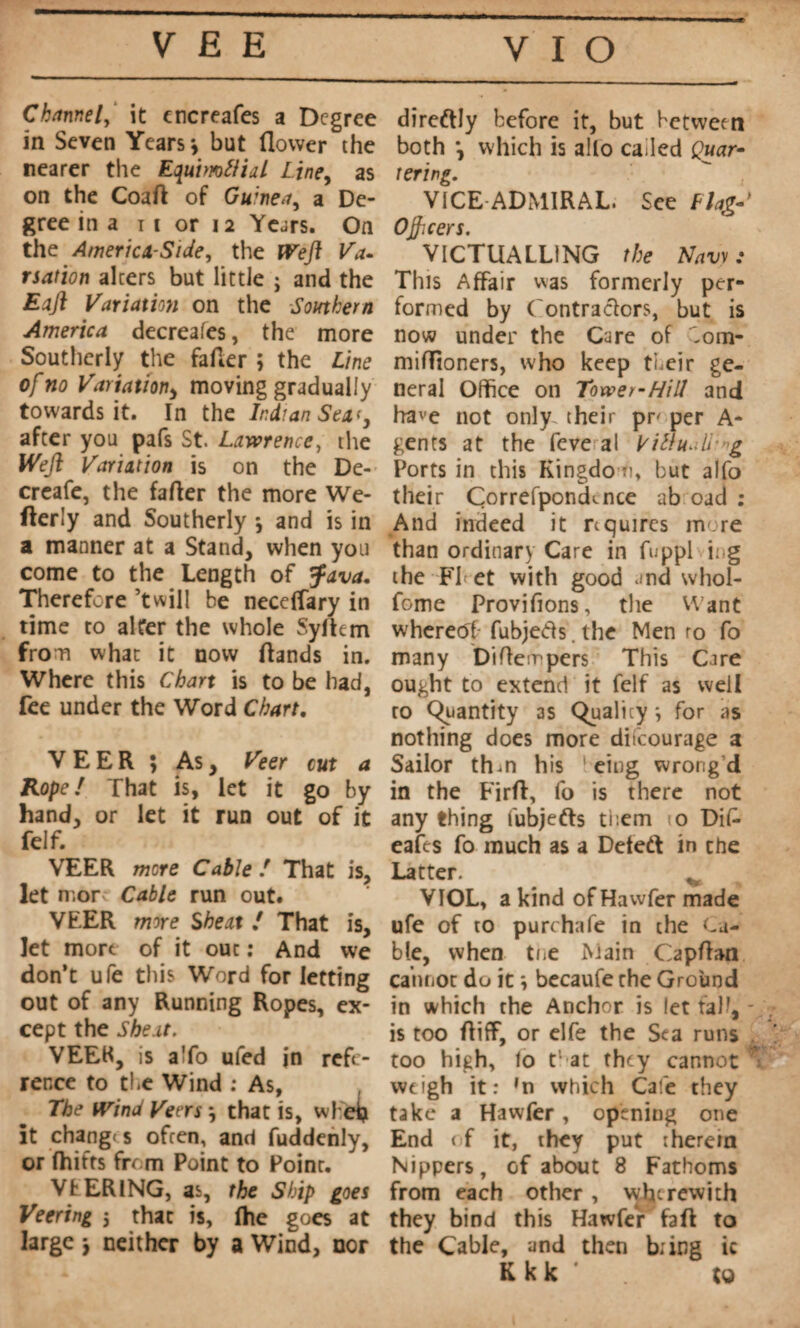 Channel, it cncreafes a Degree in Seven Years *, but flower the nearer the Equimflial Line, as on the Coaft of Guinea, a De¬ gree in a i c or 12 Years. On the America-Side, the fVefl Va¬ riation alters but little ; and the Eajl Variation on the Southern America decreafes, the more Southerly the faffer ; the Line of no Variation, moving gradually towards it. In the Indian Seat, after you pafs St. Lawrence, the Weft Variation is on the De- creafe, the farter the more We* fterly and Southerly *, and is in a manner at a Stand, when you come to the Length of Java. Therefore ’twill he neceffary in time to alter the whole Sylkm from what it now ftands in. Where this Chart is to be had, fee under the Word Chart, VEER ; As, Veer cut a Rope! That is, let it go by hand, or let it run out of it felf. VEER mere Cable ! That is, let n.or Cable run out. VEER more She at ! That is, let more of it out : And we don’t ufe this Word for letting out of any Running Ropes, ex¬ cept the Shext. VEEK, is a To ufed in refe¬ rence to the Wind ; As, The Wind Veers *, that is, whei> it changes often, and fuddenly, or fhitts from Point to Point. VfcERlNG, as, the Ship goes Veering j that is, (he goes at large j neither by a Wind, nor direftly before it, but between both \ which is alio called Quar¬ tering. VICE ADMIRAL. See Llag- O^cers. VICTUALLING the Navy : This Affair was formerly per¬ formed by Contractors, but is now under the Care of 'om- mifTioners, who keep their ge¬ neral Office on Tower-Hill and ha'e not only their pr per A* gents at the feve al Vittu. U g Ports in this Kingdom, but alfo their Correfponcknce ab oud : And indeed it requires more than ordinary Care in fuppl ing the FI et with good .md whol- fome Provifions, the Want whereeff fubjefts. the Men ro fo many Diffempers This Care ought to extend it felf as well ro Quantity as Quality -, for as nothing does more difeourage a Sailor thm his eing wrong’d in the Firrt, fo is there not any thing fubjefts them 10 Dif- eafes fo much as a Deleft in che Latter. ^ VIOL, a kind ofHawfermade ufe of to purchafe in the Ca¬ ble, when tne Main Capffan cannot do it ; becaufe the Ground in which the Anchor is let fab', - is too ftiff, or elfe the Sea runs too high, lo that they cannot % weigh it: *n which Cafe they take a Hawfer, opening one End of it, they put therein Nippers, of about 8 Fathoms from each other , wherewith they bind this Hawfer faft to the Cable, and then b; ing ic K k k to