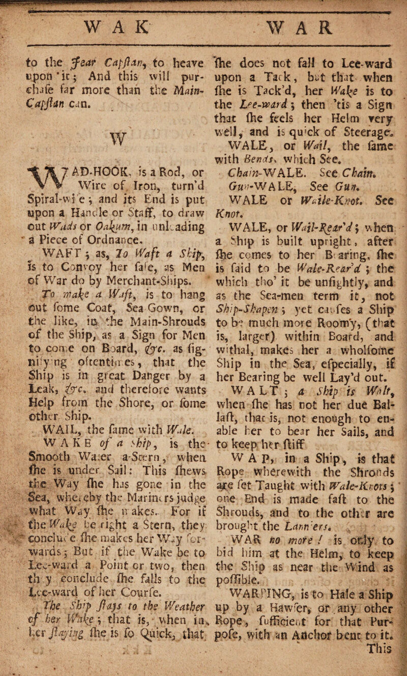 W A K WAR to the Jfear Capjhtti, to heave upon*it; And this will pur- chafe far more than the Main- Capjhtn can. w W' AD-HOOK, is a Rod, or Wire of Iron, turn’d Spiral-wj e \ and its End is put upon a Handle or Staff, to draw out Wuds or Oakum, in unloading ' a Piece of Ordnance. o WAFT ; as, lo Waft a Ship, is to Convoy her faf’e, as Men of War do by Merchant-Ships. To make a Waft, is to hang out fome Coat, Sea Gown, or the like, its the Main-Shrouds of the Ship, as a Sign for Men to come on Board, <&c. as fig- nifymg oftentimes, that the Ship is in great Danger by a Leak, &c% and therelore wants Help from the Shore, or lome other Ship. WAÏL, the fame with Wale. WAKB of a ship, is the- Smooth Wafer a-Stern, when fhe is under Sail; This fhews the Way fhe has gone in the Sea, whereby the Marinirs judge what Way fhe makes. For if the Way be right a Stern, they * conduc e fhe makes her Way for¬ wards; But if the Wake be to Lee-ward a Point cr two, then th y conclude fhe falls to the Lce-ward of her Courfe. The Ship jiajs to tbs Weather of her Wake -, that is, when in* her fajhg file is fo Quick, that. The does not fall to Lee-ward upon a Tack , but that when fhe is Tack’d, her Walçe is to the Lee-ward 5 then ’tis a Sign that (he feds her Helm very well, and is qu>ck of Steerage, WALE, or Wail, the fame with Bends, which See. Chain-WALE. See Chain. fe-WALE, See Gun. WALE or Waile-Knot. See Knot. WALE, or Wail-Rear'd ; when a Ship is built upright, after fhe comes to her Bearing, fhe is faid to be Wale-Rear d ; the which tho’ it be unfightly, and as the Sea-men term it, not Ship-S ha pen i yet caufes a Ship to be much more Roomy, (that is, larger) within Board, and withal, makes her a wholfome Ship in the Sea, efpecially, if her Bearing be well Lay’d out. WALT ; a Ship is Walt, when fhe has not her due Bal- lafi, thac is, not enough to en¬ able her to bear her Sails, and to keep her ftiff W A P, in a Ship, is that Rope wherewith the Shrouds are fet Taught with Wale-Kms 5 one End is made faff to the Shrouds, and to the other are brought the banners» WAR no more ! is only to bid him at the Helm, to keep the Ship as near the Wind as poffibie. WARPING, is to Hale a Ship up by a Hawfer, or. any other Rope, fufficient for that Pur- pofe, with an Anchor bent to it. This