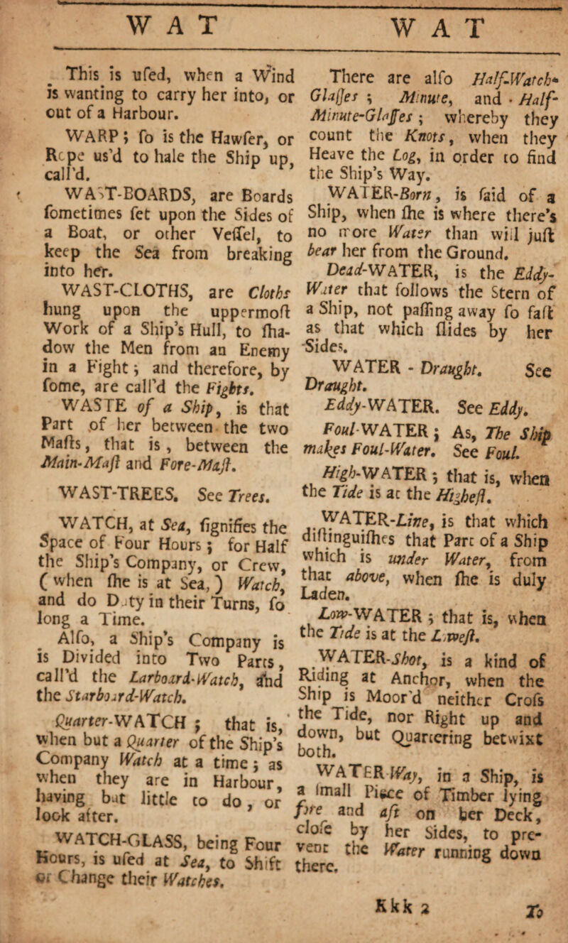 This is ufed, when a Wind is wanting to carry her into, or cut of a Harbour. WARP; fo is the Hawfer, or Rcpe us’d to hale the Ship up, call'd, WAVT-BOARDS, are Boards fometimes fet upon the Sides of a Boat, or other VeiTel, to keep the Sea from breaking into her. WAST-CLOTHS, are Cloths hung upon the uppermofl Work of a Ship’s Hull, to Iha- dow the Men from an Enemy in a Fight ; and therefore, by fome, are call'd the Fights, WASTE of a Ship, is that Part pf her between the two Malls, that is, between the Main-Ma ft and Fore-Maft. WAST-TREES. See Trees. WATCH, at Sea, figniffes the Space of Four Hours ; for Half the Ship s Company, or Crew, (when (he is at Sea, ) Watch, and do Duty in their Turns, fo long a Time. Alfo, a Ship’s Company is is Divided into Two Parts, call’d the Larboard-Watcht dhd the Starboard-Watch. Quarter-WATCH ; that is,* when but a Quarter of the Ship’s Company Watch at a time $ as when they are in Harbour, having but little to do, or look after. 9 WATCH-GLASS, being Four Hours, is ufed at Sea, to Shift oi Change their Watches. There are alfo Half-Watch* Glafjes ; Mime, and • Half' Minute-Glajfes ; whereby they count the Knots, when they Heave the Log, in order to find the Ship’s Way. WAIER-Borw, is laid of a Ship, when fhe is where there’s no rrore Water than wiil juft bear her from the Ground. Dcad-XVATER, is the Eddy- Water that follows the Stern of a Ship, not palling away fo fa ft as that which Aides by her Sides. J WATER - Draught. See Draught. £d^-WATER. See Eddy. Foul- WATER ; As, The Slnp makes Foul-Water. See Foul. High-WATER; that is, when the Tide is ac the Higheft. WATER-Jline, is that which dihinguifhes that Parc of a Ship which is under Water, from that above, when Aie is duly Laden. Low-WATER ; that is, v\hen the Tide is at the L weft. WATER-is a kind of Riding at Anchor, when the Ship is Moor'd neither Crofs the Tide, nor Right up and down, but Quartering betwixt both. WATERS, in a Ship, is a Imall Pi*ce of Timber lying pre and aft on ber Deck, cIo<e by her Sides, to pre¬ vent the Water running down there. To Kkk 2