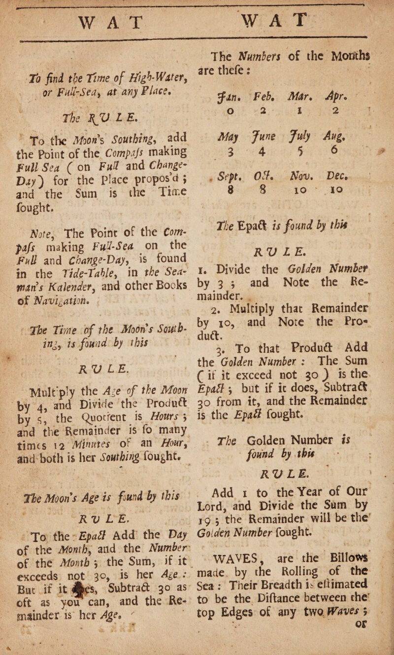 To find, the Time of High-Watery or Full-Sea, at any Place, The RJU L E. To the Moons Southing, add the Point of the Compafs making Full Sea (on Full and Change- Day') for the Place propos’d ; and the Sum is the Time fought. Note, The Point of the Com- pafs making Fud-Sea on the Fall and Change-Day, is found in the Tide-Table, in the Sea~ mns Kctlender, and other Books of Navigation, The Time of the Moons South¬ ing, is found by this RV LE. Multiply the Age of the Moon by 4, and Divide the Produft by s, the Quotient is Hours j and the Remainder is fo many times 12 Minutes oi an Hour, and both is her Southing fought. The Moons Age is found by this RV LE, To the Epaft Add the Day of the Month, and the Number of the Month ; the Sum, if it exceeds not 30, is her Age : But if it %$, Subtraft 30 as oft as you can, and the Re¬ mainder is her Age, ' The Numbers of the Months are thefe : Jin. Feb, Mar, Apr, 0212 May June July Aug, 3 4 5 6 , Sept, Oof, Nov. Dec, 8 8 10 io The Epaft is found by tbit RV LE, 1. Divide the Golden Number by 3 and Note the Re¬ mainder. 2. Multiply that Remainder by 10, and Note the Pro¬ duct. 3. To that Produft Add the Golden Number : The Sum £ if it exceed not 30 ^ is the Epxtt *, but if it does, Subtraft 30 from it, and the Remainder is the Epaft fought. The Golden Number is found by this RV LE, Add 1 to the Year of Our Lord, and Divide the Sum by 19 j the Remainder will be the Golden Number fought. WAVES, are the Billows made by the Rolling of the Sea : Their Breadth u ellimated to be the Diftance between the top Edges of any two Waves ; or