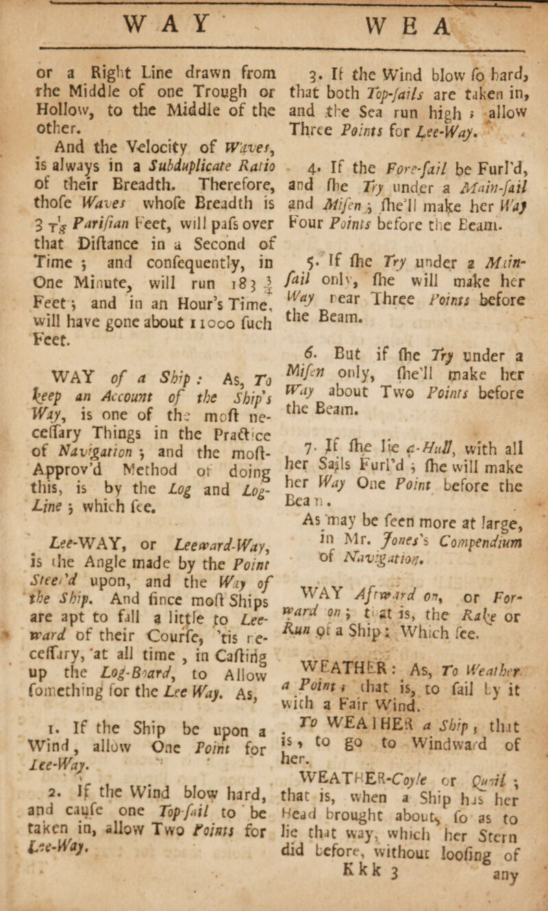 WAY — \V E A or a Right Line drawn from rhe Middle of one Trough or Hollow, to the Middle of the other. And the Velocity of Waves, is always in a Subduplicate Ratio of their Breadth. Therefore, thofe Waves whofe Breadth is 3. II the Wind blow fo hard, that both Top-fails are taken in, and the Sea run high '• allow Three Points for Lee-Way* 4* If the F ore-fat l be Furl’d, and fhe Try under a Main-fail and Mifeny, file'll make her Was 3 Parifian beet, will pafs over that Diftance in a Second of Time *, and confequently, in One Minute, will run 183 Feet j and in an Hour’s Time, will have gone about 11000 fuch Feet. WAY of a Ship : As, To keep an Account of the Ship's Way, is one of the moft ne- ceffary Things in the Praft-ce of Navigation -, and the mod- Approv’d Method or doing this, is by the Log and Log- Line j which fee. Lee-WAY, or Leeward-Way, is the Angle made by the Point Steei'd upon, and the Wiy of the Ship. And fince mod Ships are apt to fall a little to Lee¬ ward of their Courte, ’tis re- celTiry, 'at all time , in Cadirig up the Log-Board, to Allow fomething for the Lee Way. As, 1. If the Ship be upon a Wind, allow One Point for Ice-Way. rour Points before the Eeam. $. If fhe Try under 2 Mxin- fail onl\, fhe will make her Way rear Three Points before the Beam. But if fhe Try under a Mifin only, (lie’ll make her Way about Two Points before the Beam. 7. If fhe lie 4-Hull, with all her Sa^ls Furl’d j fhe will make her Way One Point before the Bea n. As'may be feen more at large, in Mr. Jones's Compendium of Navigation, WAY Afward on, or For¬ ward on ; f at is, the Ra{e or Hun çr a Ship ; Which fee. WFATHER : As, To Weather a Point i chat is, to fail by it with a Fair Wind. To WEAlHEd 4 Ship, tlut is, to go to Windward of her. ,r , .... . ,. WEATHER-Coj/e or Qurii ; 2. If the Wind blow hard, that is, when a Ship has her and caijfe one Top fail to be Head brought about^ fo as to tanen in, allow Two Points for lie that way, which her Stern Lee-Way, did before, without loofing of * . K k k 3 any