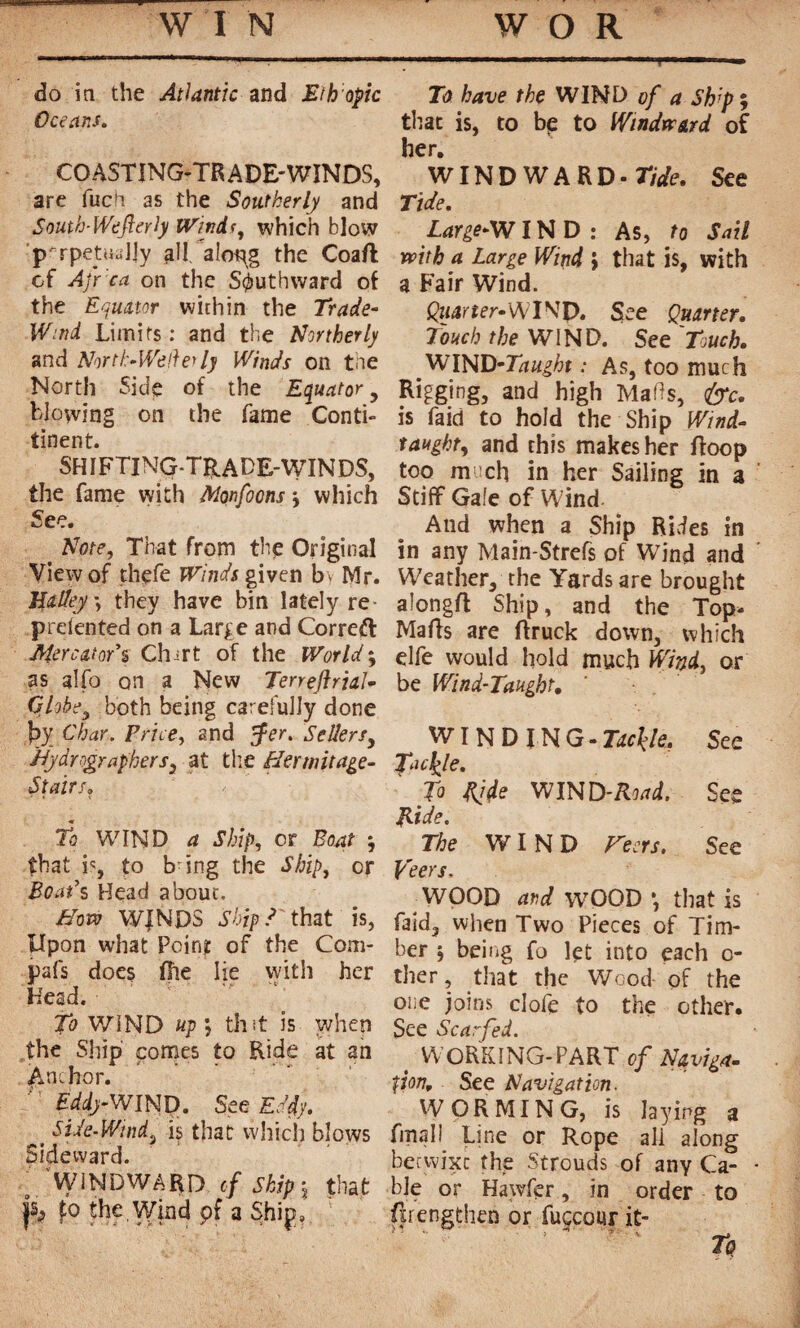 do in the Atlantic and Ethopic Oceans. COASTING-TRADE-WINDS, are fuch as the Southerly and South-Wdfterly Windt, which blow 'Perpetually all. aloRg the Coaft of Afr'ca on the Southward of the Equator within the Trade- Wind Limits : and the Northerly and Nor tl> Well erly Winds on tne North Side of the Equator, blowing on the fame Conti- tinent. SHIFTING-TRADE-WINDS, the fame with Morfoons \ which See. Note, That from the Original View of thefe Winds given b^ Mr. Halley , they have bin lately re- prdented on a Large and Correft Mercator's Chart of the Worlds as alfo on a New Terreftrial- Globe, both being carefully done fjy Char. Pnce^ and pfer. Sellers, dfydrographers, at the Hermitage- Stairs» To WIND a Ship, or Boat ; that i% to b-ing the Ship, or Boat's Head about. Hove WINDS Ship! that is, Upon what Pcin? of the Com- pafs does Oie lie vvith her Head. To WIND up ÿ th it is when the Ship comes to Ride at an Anchor. d’1 £#-WIND. See£#. t Side-Wind3 is that which blows Sideward. ; WINDWARD of Skip j that j$> £o the Wind pf a Ship, To have the WIND of a Ship ; that is, to bp to Windward of her. WINDWARD - Tide, See Tide. Large-WIN D : As, to Sail with a Large Wind > that is, with a Fair Wind. Çzmrîer-WINp. See Quarter. Touch the WIND. See Touch. _ WIND-7#/;t ; too Rigging, and high Mads, &c. is faid to hold the Ship Wind- taught, and this makes her Hoop too much in her Sailing in a Stiff Gale of W ind And when a Ship Rides in in any Main-Strefs of Wind and Weather, the Yards are brought alongft Ship, and the Top- Malls are ftruck down, which elfe would hold much Wind, or be Wind-Taught. WINDING - Tackle. See Tackle. To Ride WIND-Road. See Hide. The WIND Veers. See Veers. ^WOOD and WOOD *, that is faid, when Two Pieces of Tim¬ ber j being fo let into each c- ther, that the Wood of the one joins clofe to the other. See Scarfed. t WORKING-PART of Naviga¬ tion. See Navigation. WORMING, is laying a final! Line or Rope all along betyvixc the Strouds of any Ca- • ble or Hawfer, in order to ftrengthen or fuccour it- ■ - • • ’ ' ) ' * S ^ Tq