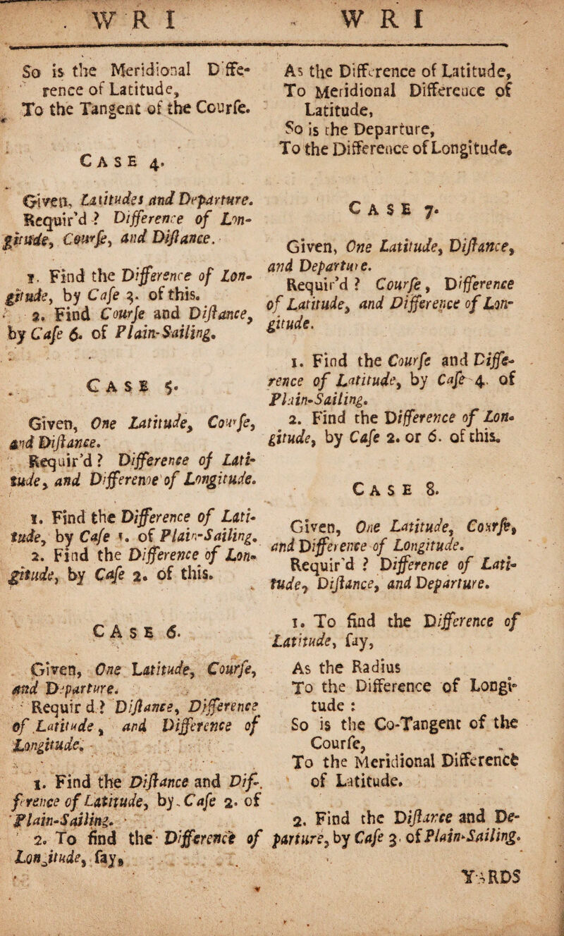 So is the Meridional Defe¬ rence of Latitude, To the Tangent of the Courfe. <r u Case 4* Oiven, latitudes and Departure. Requir’d ? Difference of Lon¬ gitude, Cou-tfe, and Diflance. î. Find the Difference of Lon- gttude, by Cafe 3. of this. f 2. Find Courje and Diflance, by Cafe 6. of Plain-Sailing, Case Given, One Latitude, Couffe, and Diflance. Requir’d ? Difference of Lati¬ tude > and D fferenoe of Longitude. 1. Find the Difference of Lati¬ tude, by Cafe t. of Plain-Sailing, 2. Find the Difference of Lon¬ gitude , by Cafe 2. of this. CASE 6. Given, One Latitude, Courfe, emd Departure. Requir d ? Diflance, Difference. of Latitude, 4/?4 Difference of Longitude, - I. Find the Diflance and f rence of Latitude, bj„Cafe 2* of Plain-Sailing. • ' 2. To find the Difference of Lonjtude, fay* As the Difference of Latitude, To Meridional Difference of Latitude, So is the Departure, To the Difference of Longitude* Case 7. Given, One Latitude, Diflance, Departure. Requir’d ? Courfe, Diflerenre of Latitude, and Difference of Lon¬ gitude. 1. Find the Courfe and Diffe¬ rence of Latitude, by Cafe 4. of Plain-Sailing. 2. Find the Difference of Lon- gitude, by Cafe 2. or 6. of this. Case 8. Given, fe Latitude, Com ft, and Difference of Longitude. Requir’d ? Difference of Lati¬ tude 0 Diflance, and Departure. 1. To find the Difference of Latitude, fay, As the Radius To the Difference of LongL tude : So is the Co-Tangenc of the Courfe, To the Meridional Difference of Latitude. 2. Find the Diflance and D<?~ part lire, by Cafe 3, of Plain-Sailing. yards