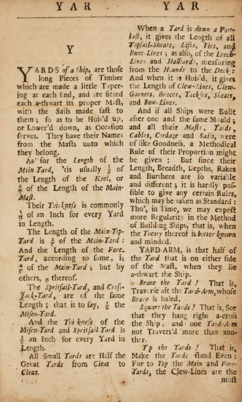 YARDS of a Ship, are thofe long Pieces of Timber which are made a little Taper¬ ing at each End, and are fitted each a-thwart its proper M.ft, with the Sails made fall to them -, fo as to be Hob’d up, or Lower’d down, as Occafion ferves. They have their Names from the Mails unto which they belong. As'for the Length of the Main Tard, his ufually | of the Length of the Keel, or | of the Length of the Main- Maft. Their Toichnefs is commonly ^ of an Inch for every Yard in Length. The Length of the Main-Top- Tard is £ of the Main-Tard : And the Length of the Fore. Tard, according to fume, is * of the Main-Tard \ but by ethers, ^ thereof. The Spritfail-Tardj and Crofs- Jyu{-Tardt are of the fame Length ; that is to fay, l the Mifen-Tard. And the Toi k}le^ of the Mifen-Tard and Sprit fail Tard is ~ an Inch for every Yard in Length- All. Small Tards are Hi If the Great Tards from Cleat to Cleat. When a Tard is down a Port* lady it gives (he Length of ail Topfail-Shears y Lifts y Tics y an£ Bunt-Lines \ as a!fo, of the Leech- Line t and Halliard<, meafuring from the H.unds to the Decide And when it is Hob’d, it gives tiie Length of C 1ère-Lines, Clew» Garnets, Braces, Tacites, Sheats, and Bow-Lines. And if all Ships were Built after one and the fame M uld * and all their Maftr, Ta ds^ CableSy Cordage and Sai/jy were of like Goodnefs, a Methodical Rule of their Proportion might be given : But fince their Length, Breadth, Depths, Rakes and Burthens are lo variable and different} it is hardly po£ fible to give any certain Rules, which may be taken as Standard : Tho’, in Time, we may expett more Regularity in the Method of Building Ships, that is, when the Tneory thereof is better known and minded. YARD-ARM, is that halt of the Tard that is on either fide of the Mali, when they lie a-rhwart the Ship, v Brace the Turd ! That is, Trav.rfe aft the Ta)d-Arm3whofc Brace is haled. • Square the Ta>d-s 1 That is, See that they hang righc a-crofs the Sfi p , and one Tard-A m not Travers’d ‘more than ano- thf r. Tp the Tards ! That is. Make the Tards fland Even ; For to Top the Main and Fore- Tar ds} the Clew-Lines are the ; ... • moft