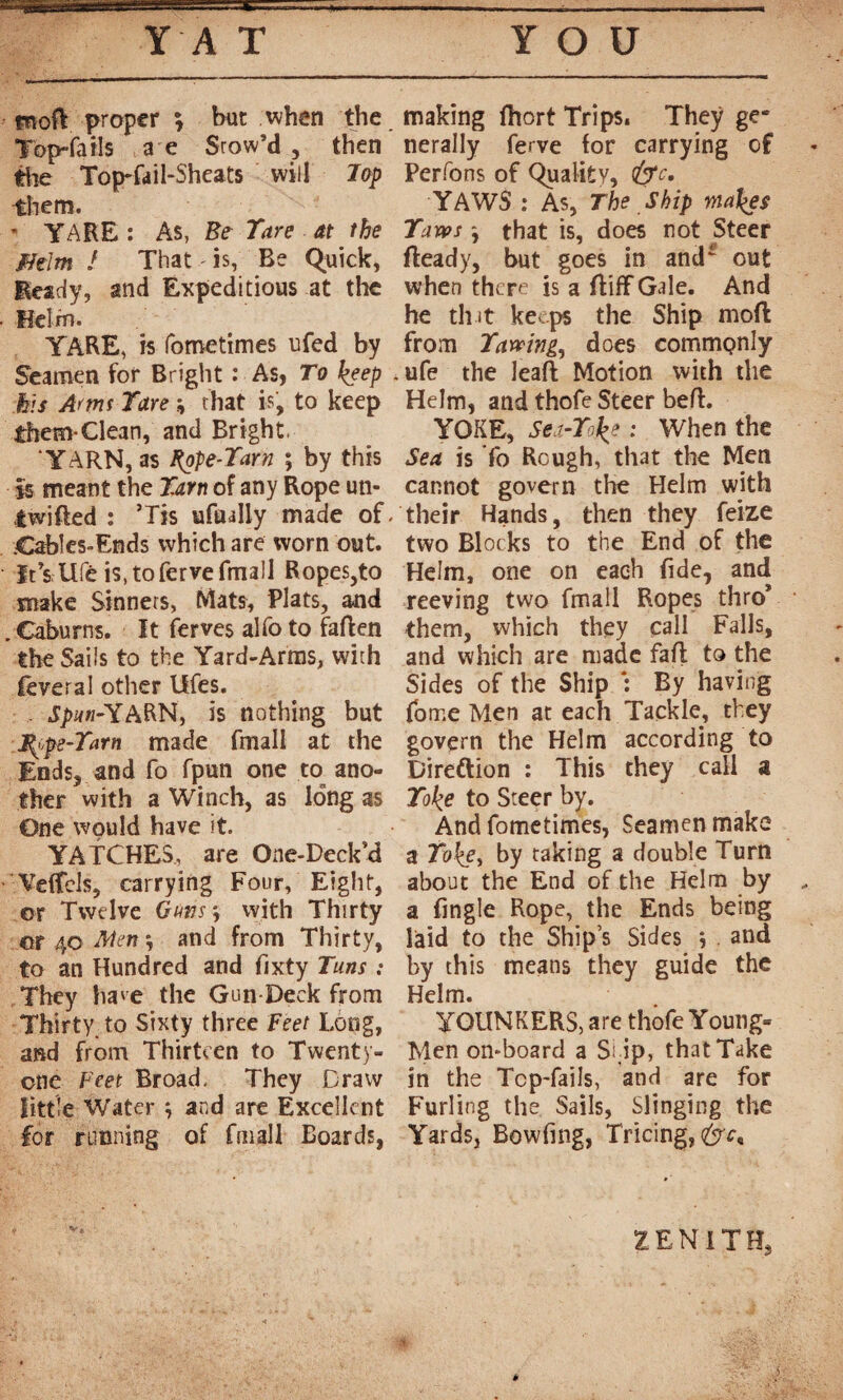 fnoft proper ; but when the Top-fails a e Stow’d, then tlie Top-fdil-Sheats will Top them. * YARE : As, Be Tare at the fftlm ! That is, Be Quick, Beady, and Expeditious at the Helm. YARE, is fometimes ufed by Seamen for Bright : As, To keep his Amt Tare \ that is, to keep them-Clean, and Bright. 'YARN, as type-Tarn ; by this is meant the Tarn of any Rope un- twifted : ’Tis uftully made of. Cables-Ends which are worn out. ïtTs life is.tofervefmall Ropes,to make Sinners, Mats, Plats, and . Caburns. It ferves alfo to fallen the Sails to the Yard-Arms, with feveral other Ufes. . J/wi-YARN, is nothing but type-Tarn made fmall at the Ends, and fo fpun one to ano¬ ther with a Winch, as long as One would have it. YATCHES, are One-Deck’d Veffcls, carrying Four, Eight, or Twelve Guns *, with Thirty or 40 Men *, and from Thirty, to an Hundred and fixty Tuns : They have the Gun Deck from Thirty, to Sixty three Feet Long, and from Thirteen to Twenty- one Feet Broad. They Draw little Water } and are Excellent for running of fmall Boards, making fhort Trips. They ge¬ nerally ferve for carrying of Perfons of Quality, YAWS : As, The Ship makes Taws j that is, does not Steer ffeady, but goes in and* out when there is a ftiff Gale. And he tint keeps the Ship mod from Tawing^ does commonly . ufe the leaft Motion with the Helm, and thofe Steer beft. YOKE, Sei-Toke : When the Sea is To Rough, that the Men cannot govern the Helm with their Hands, then they feize two Blocks to the End of the Helm, one on each fide, and reeving two fmall Ropes thro* them, which they call Falls, and which are made fall to the Sides of the Ship *: By having fome Men at each Tackle, they govern the Helm according to Direftion : This they call a Toke to Steer by. And fometimes, Seamen make a Toke, by taking a double Turn about the End of the Helm by a fingle Rope, the Ends being laid to the Ship’s Sides j . and by this means they guide the Helm. YOUNKERS, are thofe Young- Men on-board a Sl ip, that Take in the Tcp-fails, and are for Furling the Sails, Slinging the Yards, Bowfing, Tricing, ZENITH,