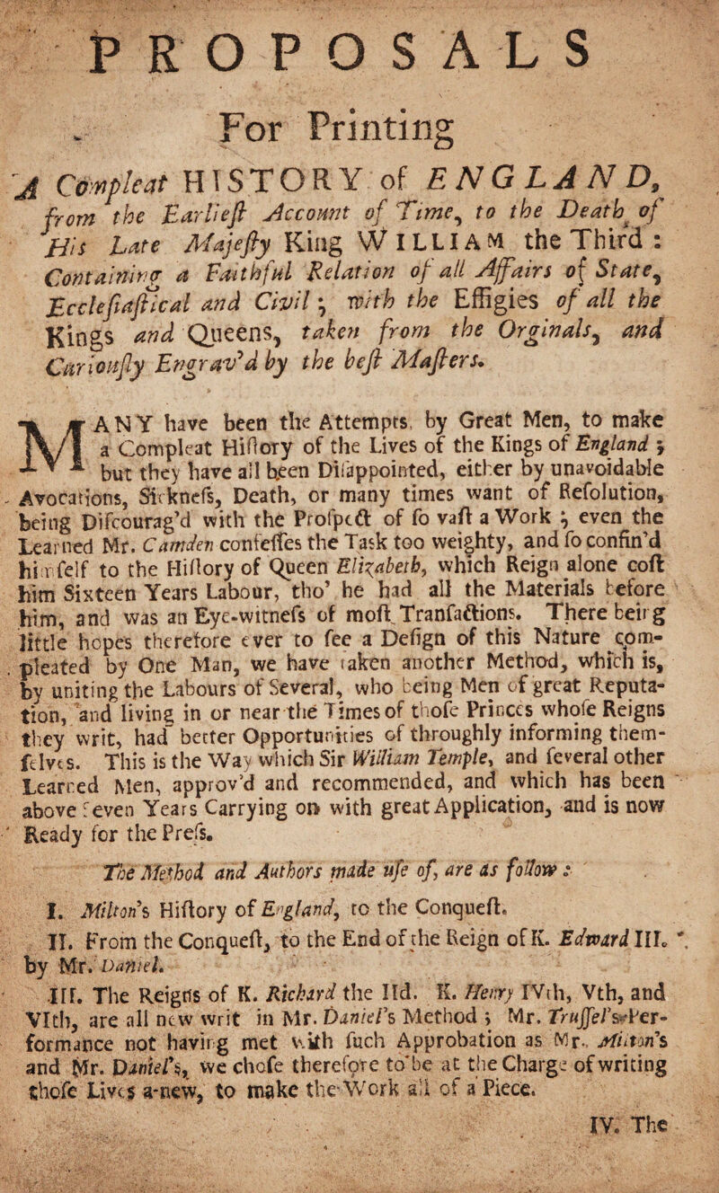 PROPOSALS For Printing j Compleat HISTORY of ENGLAND, from the Bar Heft Account of Time, to the Death> of jTis Tate ATajefty King \V ILLIAM the Third i Containing a Faithful Relation of all Affairs of State, jEcclefiaftlcal and Civil, with the Effigies of all the Kings and Queens, taken from the Orginals, and Curioi-ifiy Engraved by the heft Mafters. MANY have been the Attempts, by Great Men, to make a Compkat Hiflory of the Lives of the Kings of England *, but they have all been Disappointed, either by unavoidable Avocations, Sirknefs, Death, or many times want of Refolution, being DifcouragM with the Profptfl: of fo vaft a Work ^ even the Learned Mr. Camden confeffes the Task too wei|hty, and fo confin’d hi r felf to the Hiflory of Queen Elizabeth, which Reign alone cofl him Sixteen Years Labour, tho’ he had all the Materials before him, and was an Eye-witnefs of raoft Tranfaftions. There beirg little hopes therefore ever to fee a Defign of this Nature com- pleated by One Man, we have taken another Method, which is, bv uniting the Labours of Several, who being Men of great Reputa¬ tion, and living in or near the Times of thofe Princes whofe Reigns they writ, had“ better Opportunities of throughly informing them- ftivts. This is the Way which Sir William Temple, and feveral other Learned Men, approv’d and recommended, and which has been above feven Years Carrying on with great Application, and is now Heady for the Prefs. The Method and Authors made ufe of are as follow :■ I. Miltons Hiflory of England, to the Conquefh IT. From the Conquef!, to the End of the Reign of K. Edward III. ' by Mri Daniel. nf. The Reigns of K. Richard the îld. K. f/enrj IVth, Vth, and Vlth, are all new writ in Mr. Daniel's Method j Mr. TruJJeJ’&Pcr- formance not havirg met v.kh fuch Approbation as Mr, jtftitori’s and Mr. Daniel\ we chofe therefore to be at the Charge of writing thofe Lives a*new, to make the-Work all of a Piece. fftf&Tnf . / ■ IV. The