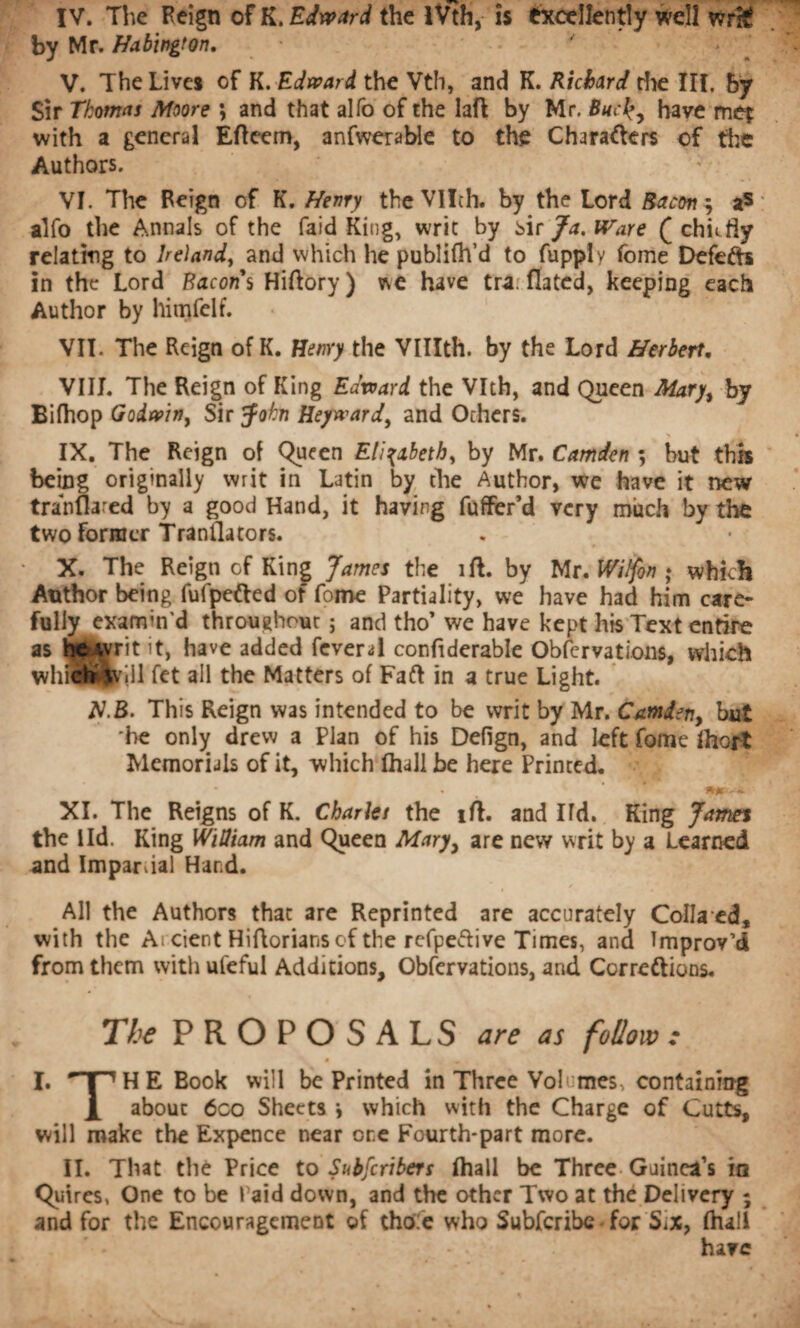 by Mr. Habington. V. The Lives of K. Edward the Vth, and K. Richard the III. by Sir Thomas Moore *, and that alfo of the laft by Mr. Buchave met with a general Efteem, anfwerable to the Characters of the Authors. VI. The Feign of K. Henry the VHth. by the Lord Bacon \ a5 alfo the Annals of the faid King, writ by Mr Ja.Ware (chit fly relating to Ireland, and which he publifh’d to fupply fome DefeCh in the Lord Bacon's Hiftory) v\e have tra. fiated, keeping each Author by himfelf. VII. The Reign of K. Henry the VUIth. by the Lord Herbert. VIII. The Reign of King Edward the Vlth, and Queen Mary, by Bifhop Godwin, Sir John Heyward, and Others. * * IX. The Reign of Queen Elizabeth, by Mr. Camden *, but this being originally writ in Latin by the Author, we have it new trahflared by a good Hand, it having fuffer’d very much by the two former Tranflators. X. The Reign of King James the ill. by Mr. Wilfon ; which Author being fufpefted of fome Partiality, we have had him care¬ fully examin'd throughout; and tho’ we have kept his Text entire as beAvrit it, have added fever 4 confiderable Obfcrvations, winch whieh^viil fet all the Matters of Faft in a true Light. iV.B. This Reign was intended to be writ by Mr. Camden, but he only drew a Plan of his Defign, and left fome Ihort Memorials of it, which lhall be here Printed. XI. The Reigns of K. Chariet the iff. and lid. King James the lid. King Wltliam and Queen Mary, are new writ by a Learned and Impartial Hand. All the Authors that are Reprinted are accurately Colla ed, with the A cient Hiftoriansci the refpeflive Times, and Improv’d from them with ufeful Additions, Obfervations, and Correftions. The PROPOSALS are as follow : • • I. nnHE Book will be Printed in Three Volumes, containing X about 6co Sheets -, which with the Charge of Cutts, will make the Expence near ore Fourth-part more. II. That thé Price to Subfcribers lhall be Three Guinea’s in Quires, One to be Paid down, and the other Two at thé Delivery ; and for the Encouragement of thole who Subfcribc Tor Six, (hall have