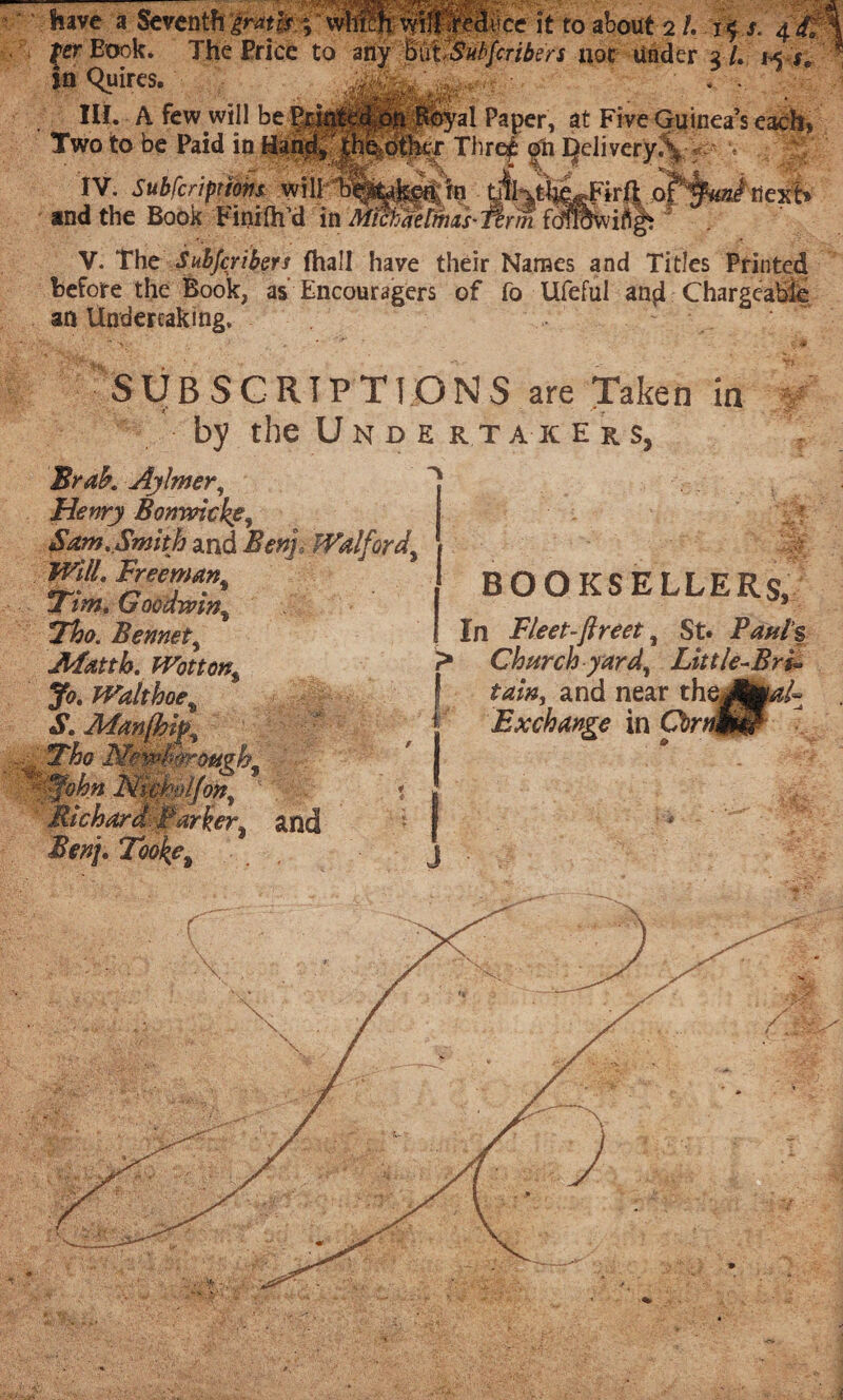 have à Seventh gratis % whftfi wilffidbce it to about 2 /. - if r. 4 &\ 2 l. h j, - for Eook. The Price to any MtSabfcribers nor Under 3 /. 1^5 in Quires. ■ . . Hi. A few will be Paper, at Five Guinea’s each* Two to be Paid in Hand> |h%otlfcr Thre£ on Qelivery.\ 'r\r ÜW « '% IV. Subfcriptions will and the Book FiniflTd in Michaelmas nexb V. The Subfcribers fhall have their Names and Titles Printed before the Book, as Encouragers of fo Ufeful and Chargeable an Undertaking. SUBSCRIPTIONS are Taken in t? * r by the Unde rtak ers, Brak Aylmer, Henry Bomvicke, Sam. Smith and Benj fVa!ford% Will. Freeman% Tim. Goodwint Tho. Bennet, JlFatth. Wotton$ Jo. Walt hoe % S. Adanfhi^ Tho NewhàeMvh- ■An. Nicbtiifon, . | Richard Barker* arid Benj. Took?i BOOKSELLER $, In Fleet-ftreet, St. Paul’s 7* Churchyard^ Little-Bri» and near theJhp/^ Exchange in Cbrnfm J