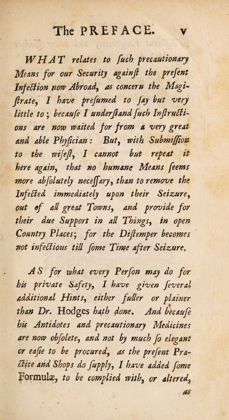 WHAT relates to fuck precautionary Means for our Security againjl the prefent Infection now Abroad7 as concern the Magi- ftrate, I have prefumed to fay but very little to ; becaufe I underjland fuch In ft ructi¬ ons are novo waited for from a very great and able Phyfician: But9 with Submiffion to the wijefty I cannot but repeat it here again, that no humane Means feems more abfolutely neceffaryy than to remove the InfeCted immediately upon their Seizure^ out of all great Towns, and provide for their due Support in ad Things, in open Country Places; for the Diftemper becomes not infectious till fame Time After Seizure. AS for what every Per fan may do for his private Safety, I have given feveral additional Hints, either fuller or plainer than Dr. Hodges hath done. And becaufe his Antidotes and precautionary Medicines are now obfolete, and not by much fa elegant or eafte to be procured, as the prefent Pra¬ ctice and Shops do fupply, I have added fame Formula to be complied withy or altered\ as