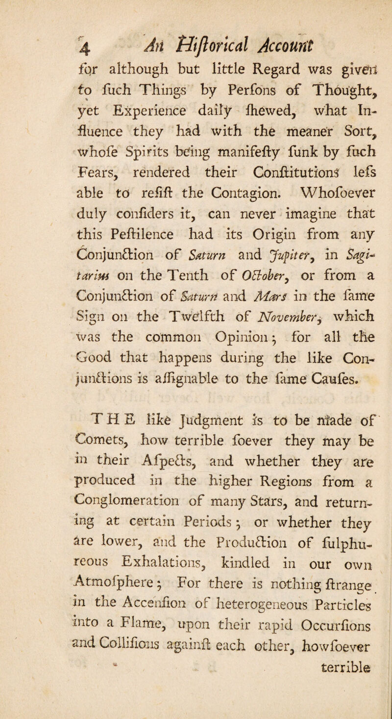 fqr although but little Regard was given to fiich Things by Perfons of Thought, yet Experience daily fhewed, what In¬ fluence they had with the meaner Sort, whofe Spirits being manifefty funk by fuch Fears, rendered their ConftitutionS lefs able to refift the Contagion. Whofoever duly confiders it, can never imagine that this Peftilence had its Origin from any Conjunction of Saturn and Jupiter, in Sagi- tarim on the Tenth of O&ober, or from a Conjunction of Saturn and Mars in the fame Sign on the Ttvelfth of November, which was the common Opinion} for all the Good that happens during the like Con- junctions is aiiignable to the fame Caufes. THE like Judgment is to be made of Comets, how terrible foever they may be in their AfpeCts, and whether they are produced in the higher Regions from a Conglomeration of many Stars, and return¬ ing at certain Periods \ or whether they are lower, and the Production of fulphu- reous Exhalations, kindled in our own Atmofphere ; For there is nothing ftrange in the Accenfion of heterogeneous Particles into a Flame, upon their rapid Occurfions and Colliflous againft each other, how foever * terrible