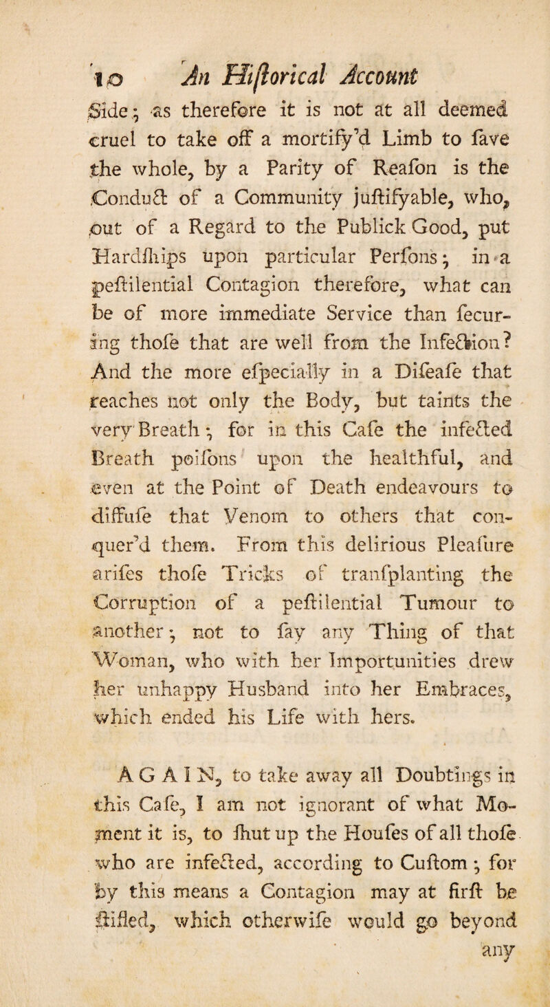 Side; -as therefore it is not at all deemed cruel to take off a mortify d Limb to lave the whole, by a Parity of Reafon is the ConduT of a Community juftifyable, who? put of a Regard to the Publick Good, put Hardfhips upon particular Perfons; in a peffilential Contagion therefore, what can be of more immediate Service than fecur- ing thofe that are well from the Infe&ion? And the more efpecially in a Difeafe that reaches not only the Body, but taints the very Breath •, for in this Cafe the infe&ed Breath poifons upon the healthful, and even at the Point of Death endeavours to diffufe that Venom to others that con¬ quer’d them. From this delirious Pleafure strifes thofe Tricks of transplanting the Corruption of a pefHlential Tumour to another not to fay any Thing of that Woman, who with her Importunities drew her unhappy Husband into her Embraces, which ended his Life with hers. * A G A I N, to take away all Doubtings in this Cafe, I am not ignorant of what Mo¬ ment it is, to Ihutup the Houfes of all thofe who are infeCted, according to Cuftom ; for fey this means a Contagion may at firfl be Sifted, which otherwife would go beyond any