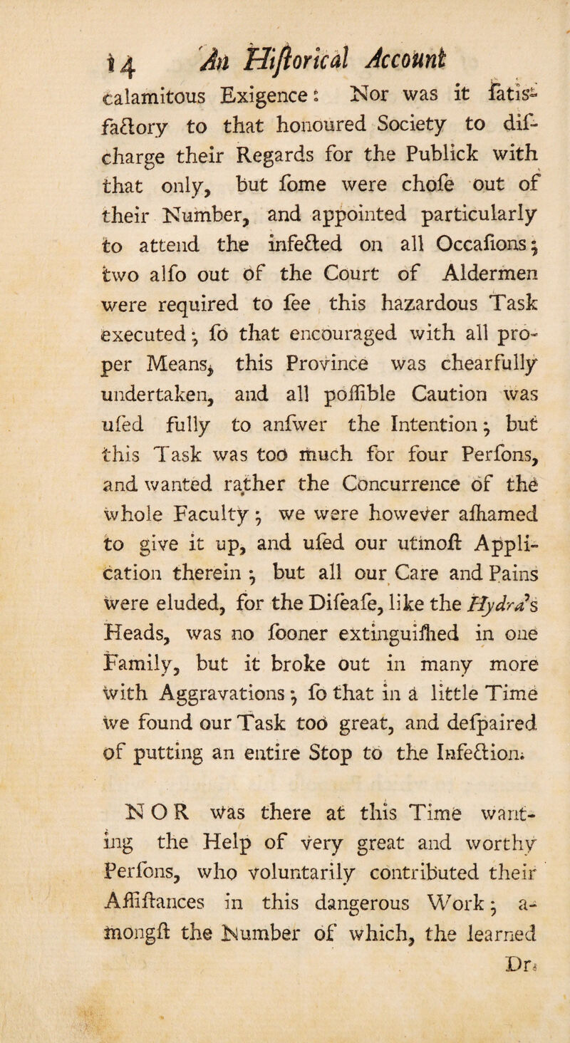 calamitous Exigences Nor was it fatis^ faftory to that honoured Society to dif- charge their Regards for the Publick with that only, but fome were chofe out of their Number, and appointed particularly to attend the infe&ed on all Occafions; two alfo out of the Court of Aldermen were required to fee this hazardous Task executed *, fo that encouraged with all pro¬ per Means* this Province was chearfully undertaken, and all poffible Caution was ufed fully to anfwer the Intention} but this Task was too much for four Perfons, and wanted rather the Concurrence of the whole Faculty; we were however afhamed to give it up, and ufed our utinoft Appli¬ cation therein ^ but all our Care and Pains were eluded, for the Difeafe, like the Hydras Heads, was no fboner extinguifhed in one Family, but it broke out in many more ivith Aggravations*, fo that in a little Time we found our Task too great, and delpaired of putting an entire Stop to the Infe&ion; NOR Was there at this Time want¬ ing the Help of very great and worthy ferfbns, who voluntarily contributed their AfERances in this dangerous Work ■ a- mongfi the Number of which, the learned Dn