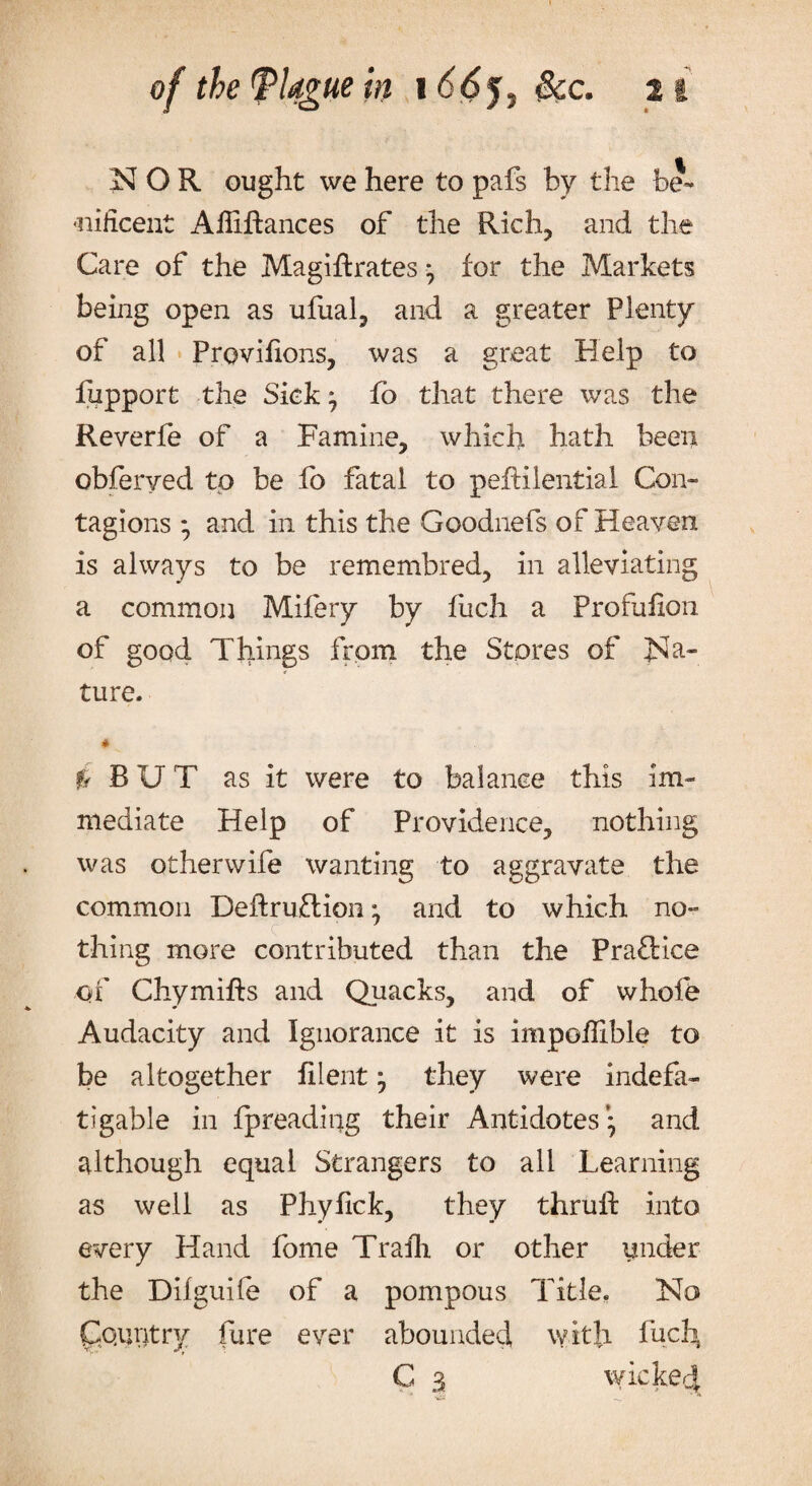 NOR ought we here to pafs by the he- «nificent Aftiftances of the Rich, and the Care of the Magiftrates } for the Markets being open as ufual, and a greater Plenty of all Provifions, was a great Help to fupport the Sick } fo that there was the Reverfe of a Famine, which hath been obferyed to be fb fatal to pefHlential Con¬ tagions * and in this the Goodnefs of Heaven is always to be remembred, in alleviating a common Mifery by fiich a Profufion of good Things from the Stores of Na¬ ture- * I BUT as it were to balance this im¬ mediate Help of Providence, nothing was otherwife wanting to aggravate the common Deft ru£t ion 7 and to which no¬ thing more contributed than the Prafbice of Chymifts and Quacks, and of whofe Audacity and Ignorance it is impoffible to be altogether filent 7 they were indefa¬ tigable in fpreading their Antidotes’} and although equal Strangers to all Learning as well as Phyfick, they thruft into every Hand fome Trafh or other under the Difguile of a pompous Title. No Country fure ever abounded with luch, G 3 wicked