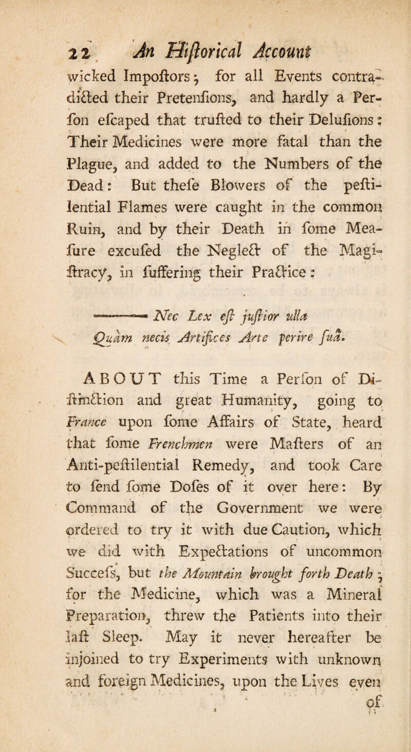 wicked Impoftors^ for all Events contra- difted their Pretenfions, and hardly a Per- fon efcaped that trufted to their Delufions: Their Medicines were more fatal than the Plague, and added to the Numbers of the Dead: But thefe Blowers of the pefli- lential Flames were caught in the common Ruin, and by their Death in feme Mea- fure excufed the Neglefl: of the Magi- ftracy, in Buffering their PrafHce: 8 ISfec Lex efl juflior ulla Quam neck Artifices Arte ferire fua. ABOUT this Time a Perfon of Dh* ItmfHon and great Humanity, going to France upon fome Affairs of State, heard that fome Frenchmen were Mahers of an Anti-pefHientia! Remedy, and took Care to fend fome Dofes of it over here: By Command of the Government we were . * b ordered to try it with due Caution, which we did with Expe&ations of uncommon ♦ i Succeis, but the ^Mountain brought forth Death ” for the Medicine, which was a Mineral * ■ . / Preparation, threw the Patients into their 1 f- laft Sleep. May it never hereafter be injoined to try Experiments with unknown and foreign Medicines, upon the Lives even of