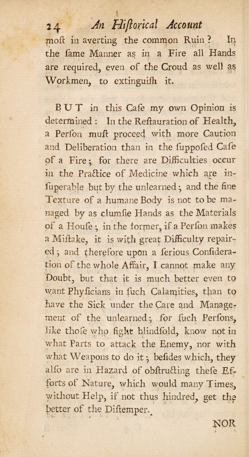 mofi: in averting the common Ruin ? In the fame Manner as in a Fire all Hands \ 1 ’ -S are required, even of the Croud as well as Workmen, to extinguish it. BUT in this Cafe my own Opinion is determined : In the Reffauration of Health, a Perfon muft proceed with more Caution and Deliberation than in the fuppofed Cafe of a Fire; for there are Difficulties occur in the Practice of Medicine which are in- ■•V. fuperable but by the unlearned •, and the fine Texture of a humane Body is not to be ma¬ naged by as clumfie Hands as the Materials of a Houfe *, in the former, if a Perfon makes a Miffake, it is with great Difficulty repair¬ ed } and therefore upon a ferious Confedera¬ tion of the whole Affair. I cannot make any Doubt, but that It is much better even to want Phyficians in fuch Calamities, than to have the Sick under the Care and Manage¬ ment of the unlearned} for fuch Perfons, like thole who fight blindfold, know notin what Parts to attack the Enemy, nor with what Weapons to do it} befides which, they alfo are in Hazard of obffruOdng thefe Ef¬ forts of Nature, which would many Times, without Help, if not thus hindred, get the better of the Diffemper. ' -•. tr i a t <u • i v - t> . ,