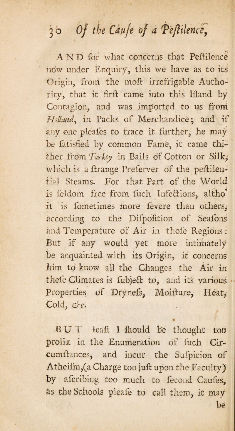 go Of the iduje of a Tefliknce, AND for what concerns that Peftilence now under Enquiry, this we have as to its Origin, from the moil irrefrigable Autho¬ rity, that it fir ft came into this Ifland by Contagion, and was imported to us from Holland, in Packs of Merchandice; and if any one pleafes to trace it further, he may be latisfied by common Fame, it came thi¬ ther from Turkey in Bails of Cotton or Silk,- which is a ftrange Preferver of the peftilen- tial Steams. For that Part of the World is feldom free from fuch infections, altho* it is fometlines more fevere than others, according to the Difpofition of Seafons and Temperature of Air in thofe Regions: But if any would yet more intimately be acquainted with its Origin, it concerns him to know all the Changes the Air in thefe Climates is fubje£t to, and its various Properties of Drynefs, Moifture, Heat* Cold, &c. * BUI leaft I fnould be thought too prolix in the Enumeration of fuch Cir- cumftances, and incur the Suspicion of Atheifm,(a Charge too juft upon the Faculty) by afcrihing too much to fecond Caufes, &s the Schools pleaie to call them, it may be