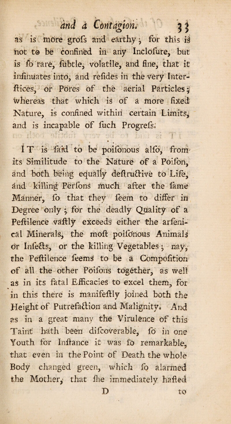 as is more grofs and earthy ^ for this i§ hot to be confined in any Incloftire^ but is fc rare, fubtle, volatile, and fine, that it infinuates into, and refides in the very Inter¬ dices, or Pores of the aerial Particles $ ivhereas that which is of a more fixed ' .. * * Nature, is confined within certain Limits^ and is incapable of fuch Progrefs, IT is laid to be poifonous alfo, from' its Similitude to the Nature of a Polfon, dnd both being equally dedruCtive to Life, and killing Peffons much after the fame Manner, fo that they feem to differ in Degree only ; for the deadly Quality of a Pedilence vaftly exceeds either the arfeni- cftl Minerals, the mod poifonous Animals Or InfeCls, or the killing Vegetables ^ nay, the Pedilence feems to be a Compofition of all the other Pdifons together, as well as in its fatal Efficacies to excel them, for , in this there is manifedly joined both the Height of Putrefaction and Malignity* And as in a great many the Virulence of this Tairit hath been difcoverable, fo in one Youth for Indance it was fo remarkable, that even in the Point of Death the whole Body changed green, which fo alarmed the Mother,1 that die immediately haded D to