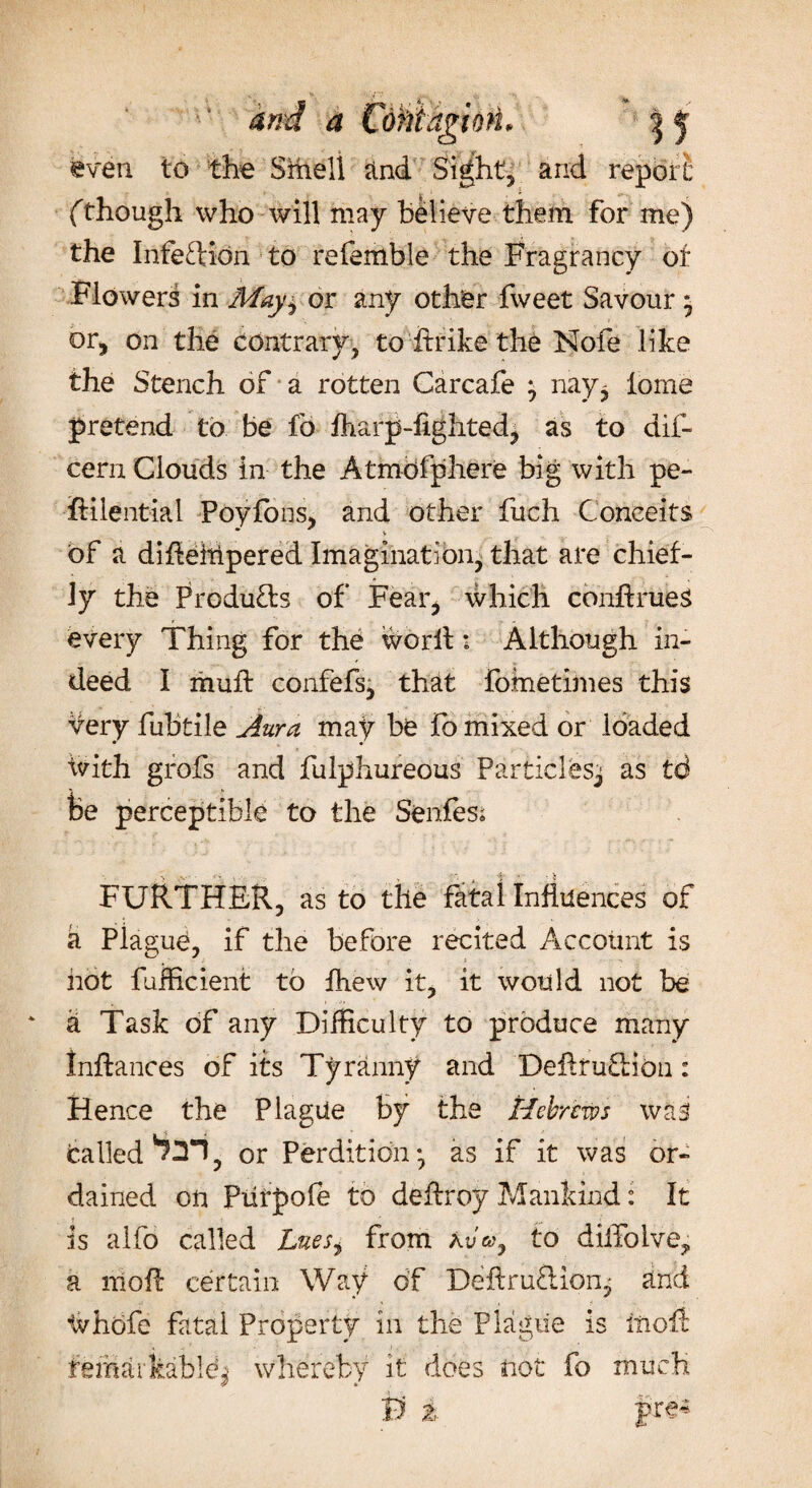 even. to the Smell and Sights arid report' (though who will may Believe them for me) the Infection to referable the Fragrancy of Flowers in May± or any other fweet Savour * or, on the contrary, to ftrike the Nofe like the Stench of a rotten Carcafe j nay* lome pretend to be fo fharp-fighted, as to dif- ceru Clouds in the Atmbfphere big with pe- fiilential Poyfons, and other fuch Conceits of a dihelripered Imagination, that are chief¬ ly the Products of Fear, which conhrueS every Thing for the worlt 1 Although in¬ deed I muff confefs, that fometimes this very fubtile Aura may be fo mixed or loaded ivith grofs and fulphureous Particles^ as td Be perceptible to the Senfesi FURTHER, as to the fatal Influences of a Piagud, if the before recited Account is hot fufficient to fhew it, it would not be a Task of any Difficulty to produce many Inftances of its Tyranny and Deftfu&ibu: Hence the Plague by the Hebrews was called ^3*1, or Perdition-, as if it was or¬ dained on Piirpofe to deftroy Mankind: It is alfo called Luesi from to dilTolve? a nioft certain Way of Deftruftion^ and tvhofe fatal Property in the Plague is iiiofl: femarkabld| whereby it does not fo much