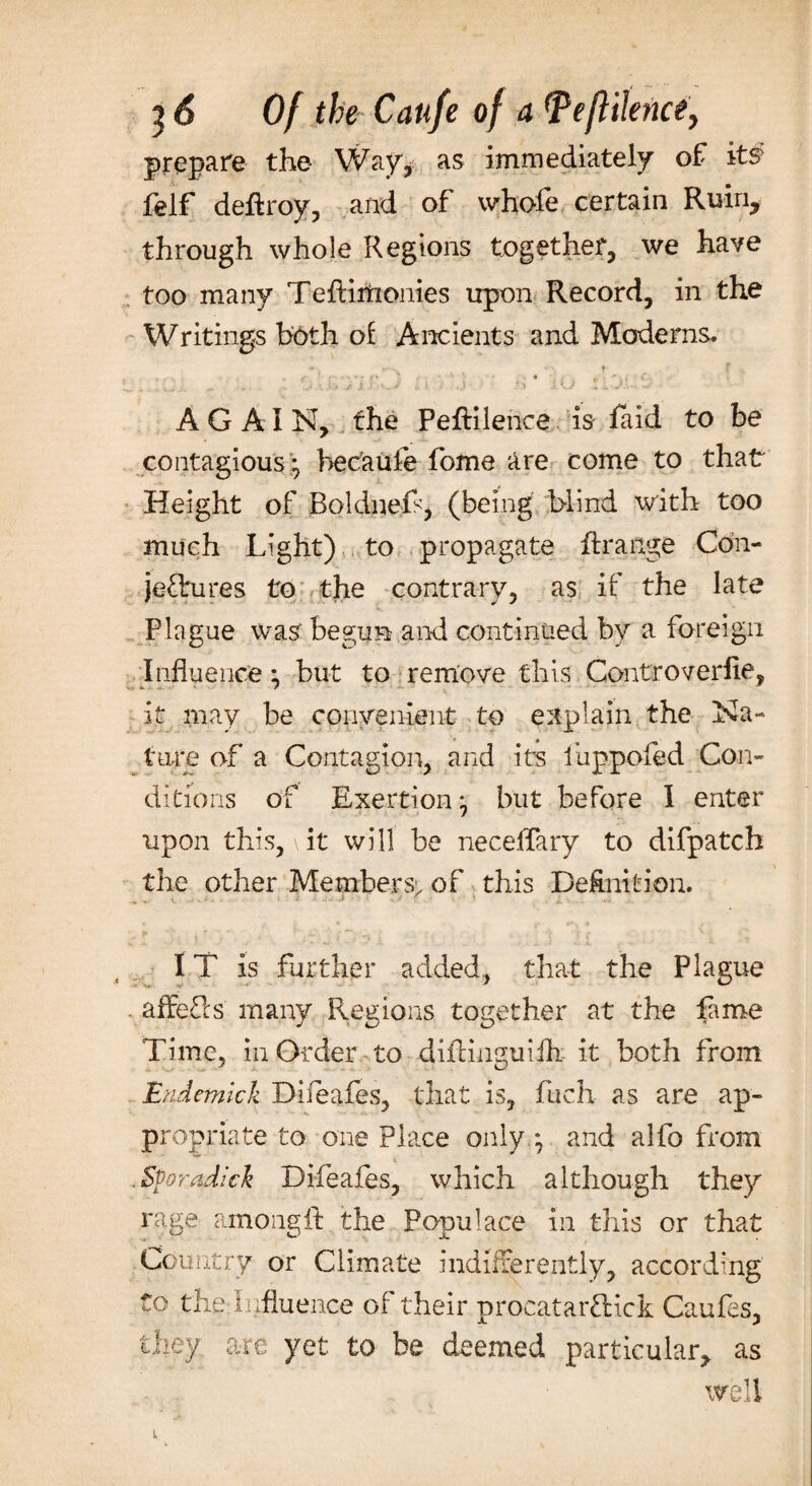 prepare the Way* as immediately of its felf deftroy, and of whofe certain Ruin, through whole Regions together, we have too many Teftiiiionies upon Record, in the Writings both of Ancients and Moderns. . <- % • tf ■'<*•*••>** l* *' - ‘ 1 ■ • . • . | : fe* . '• ». •> ■ v .U* .4X3 '-S * \ ■ .) ' i X U «J ■ -■ AGAIN, the Peflilence is faid to be contagious; hecaufe fome are come to that Height of Boldnefs, (being blind with too much Light) to propagate Arrange Con¬ jectures to the contrary, as if the late Plague was begun and continued by a foreign Influence; but to remove this Controverlie, it may be convenient to explain the Na¬ ture of a Contagion, and its iuppofed Con¬ ditions of Exertion; but before I enter upon this, it will be necelfary to difpatch the other Members; of this De&nition. IT is further added, that the Plague . affefls many Regions together at the fame Time, in Order to diflinguifli it both from Endemic k Difeafes, that is, fuch as are ap¬ propriate to one Place only,; and alfo from , Spradick Difeafes, which although they rage among It the Ponulace in this or that Country or Climate indifferently, according to the Influence of their procatatClick Caufes, they are yet to be deemed particular, as well