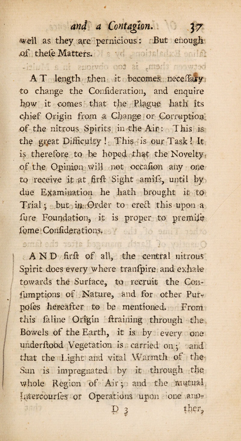 well as they are pernicious: But ,of thefe Matters. enough AT length then it becomes: necefiafy to change the Confide rat ion, and enquire how it conies that the Plague hath its chief Origin from a Change or Corruption of the nitrous Spirits in-the Air : This is the gi;eat Difficulty ! This is our Task ! It is therefore to he hoped that the Noyelty of the Opinion will net occafion any one to receive it at ftrfi: Sight amifs, until by due Examination he hath brought it to Trial* but in; Order to ereT this upon a fure Foundation, it is proper to premise fome Confident ions, \ AND firfi: of all, the central nitrous Spirit does every where tranfpire and exhale towards the Surface, to recruit the Con- fumptipns of Nature, and for other Pur- pofes hereafter to be mentioned. From / this faline Origin draining through the Bowels of the Earth, it is by every one underfiobd Vegetation is carried on • and that the Light and vital Warmth of the* Sun is impregnated by it through the whole Region of Air ^ and the mutual fatercourfes or Operations upon one ano- X) 3 ther,