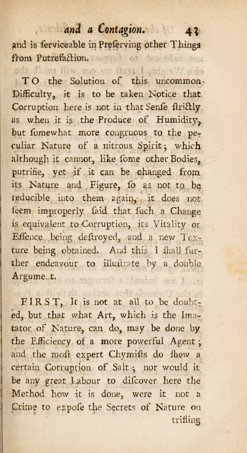 gild is ferviceable in Prpferving other Things 9 from Putrefaction, T O the Solution of this uncommon- Difficulty, it is to be taken Notice that Corruption here is not in that Senle ftriCHy as when it is the Produce of Humidity^ but fomewhat more congruous to the pe? culiar Nature of a nitrous Spirit; which although it cannot, like fome other Bodies^ putrifie, yet if it can be changed from its Nature and Figure, fo as not to be reducible into them again, it does not leem improperly faid that fuch a Change is equivalent to Corruption, its Vitality or Effence being destroyed, and a new Tex¬ ture. being obtained. And this i ihall fur¬ ther endeavour to illunrate by a double Argument. FIRST, It is not at all to be doubt- * ed, but that what Art, which is the I mu¬ tator of Nature, can do, may be done by the Efficiency of a more powerful Agent; and the moft expert Chy miffs do fiiew a certain Corruption of Salt ^ nor would it be any great Labour to difcover here the Method how it is done, were it not a Crime to expofe the Secrets of Nature on trifling