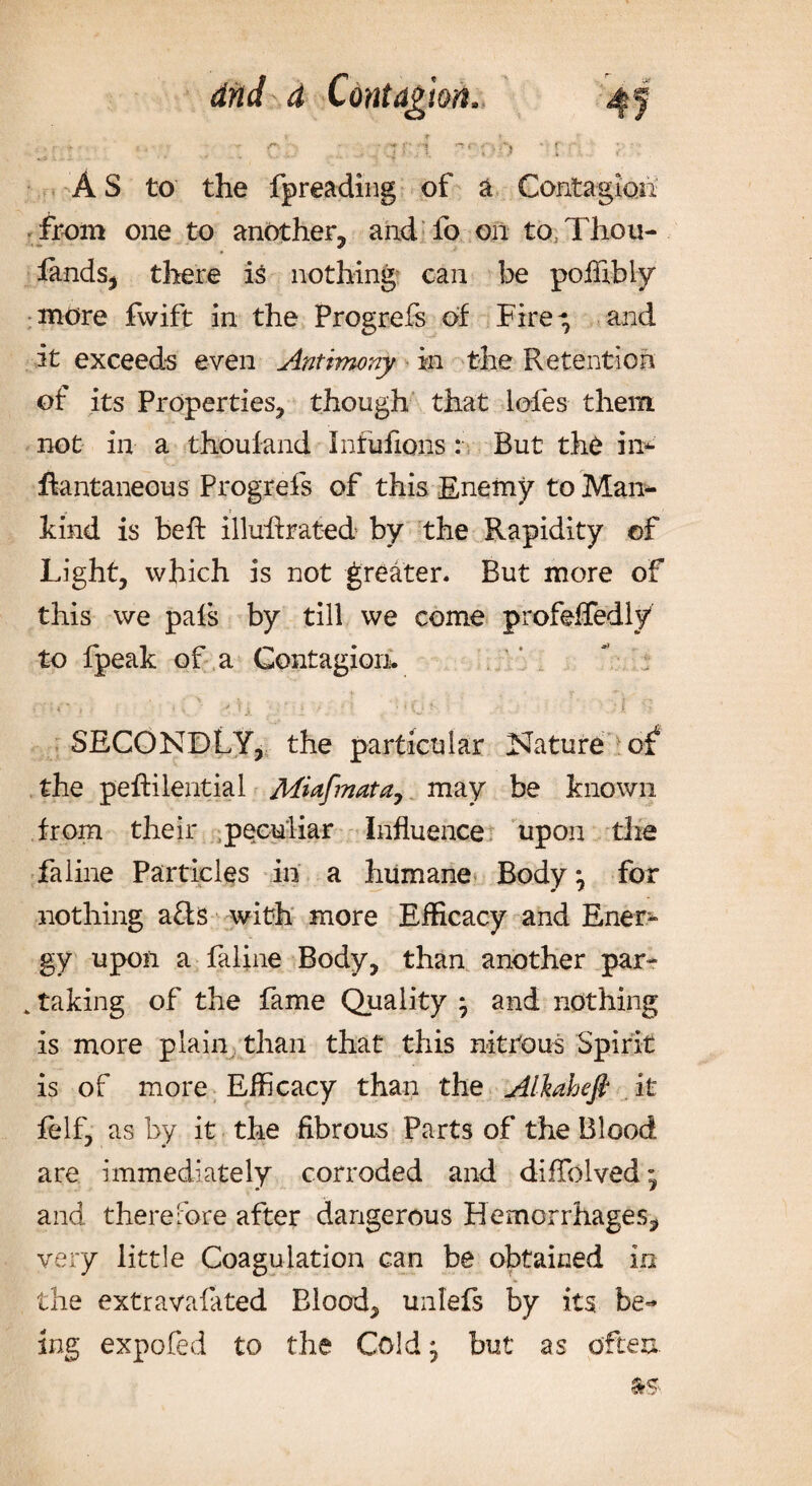 - •- • tr:.i r*‘ oh ‘ 1;■ . a _ 1 '■? A S to the fpreading of a Contagion from one to another, and fo on to Thou- lands, there is nothing can be poffibly more fwift in the Progrefs of Fire-; and it exceeds even Antimony in the Retention of its Properties, though that lofes them not in a thoufand Infufions: But the in* ftantaneous Progrefs of this Enemy to Man- » ? hind is beft illuilrated by the Rapidity of Light, which is not greater. But more of this we pals by till we come profeifedly to fpeak of a Contagion. SECONDLY, the particular Nature oi the peftilential Miaf?nata, may be known from their peculiar Influence upon the fa line Particles in a humane Body; for nothing a&s with more Efficacy and Ener¬ gy upon a faline Body, than another par- , taking of the fame Quality ; and nothing is more plain than that this nitrous Spirit is of more Efficacy than the Alkahefi it felf, as by it the fibrous Parts of the Blood are immediately corroded and diffolved; and therefore after dangerous Hemorrhages, very little Coagulation can be obtained in the extravafated Blood, unlefs by its be¬ ing expofed to the Cold; but as often.