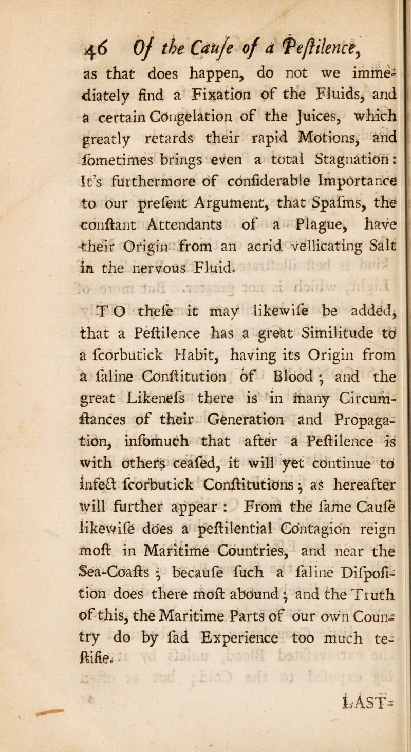 as that does happen, do not we imme¬ diately find a Fixation of the Fluids* and a certain Congelation of the Juices, which greatly retards their rapid Motions, and tome times brings even a total Stagnation: It’s furthermore of cdnfiderable Importance to our prefen t Argument, that Spafms, the •conftant Attendants of a Plague, have their Origin from an acrid vellicating Salt in the nervous Fluid* T O thefe it may like wife be added, that a Peftilence has a great Similitude W a fcorbutick Habit, having its Origin from a fa line Cdnftitution of Blood *, and the great Likenefs there is in many Circum- Idances of their Generation and Propaga¬ tion, infdmuch that after a Peftilence is with others ceafed, it will yet continue td infeft fcorbutick Conftitutidns -7 as hereafter will further appear : From the fame Caufe iikev/ife does a peftilential Contagion reign mo ft in Maritime Countries, and near the Sea-Coafts ' becaufe fuch a faline Difpofi- tion does there mod: abdund } and the Truth of this, the Maritime Parts of our own Coun¬ try do by fad Experience too much te- ftifie* LAST