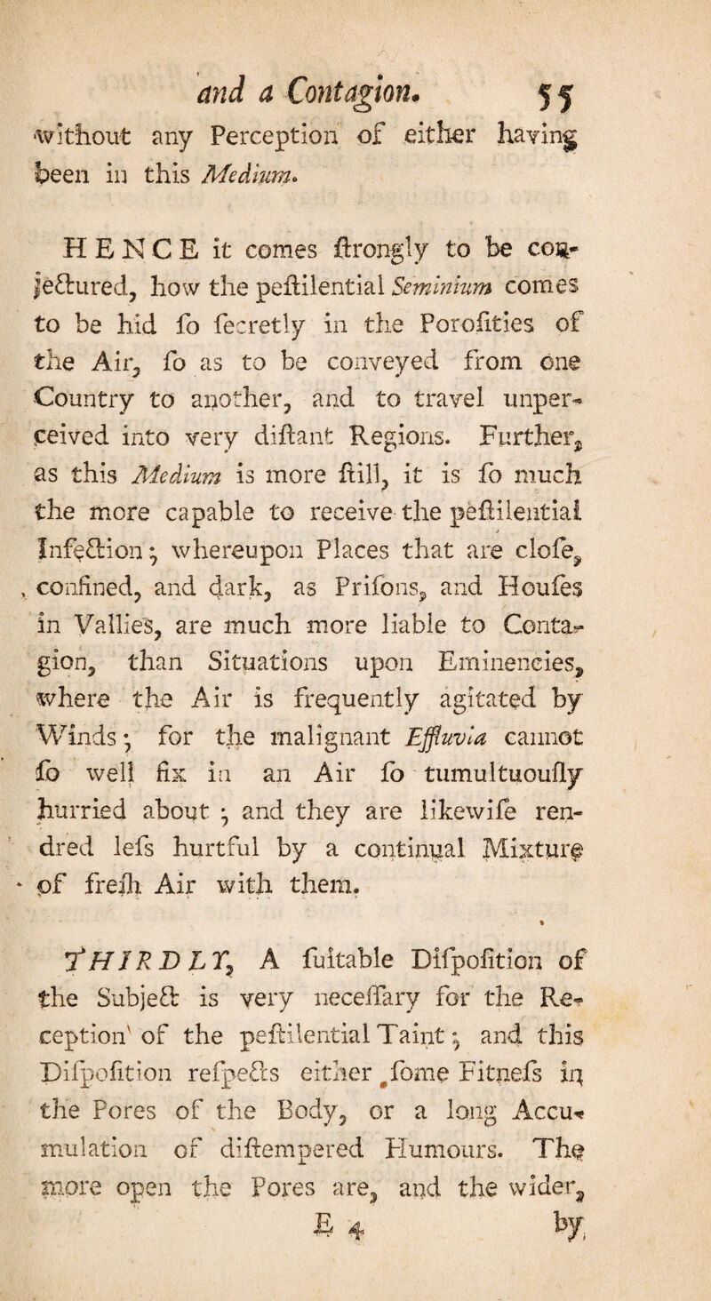 ■without any Perception of either having been in this Medium. HENCE it comes ftrongly to be cog- jeftured, how the pefHlential Seminium comes to be hid fo fecretly in the Porofities of the Air, fo as to be conveyed from one Country to another, and to travel wiper- ceived into very diftant Regions. Further^ as this Medium is more fill, it is fo much the more capable to receive the pefilential Infection j whereupon Places that are clofe, confined, and dark, as Prifons, and Houfes in Vallles, are much more liable to Centa? gion, than Situations upon Emineneies, where the Air is frequently agitated by Winds• for the malignant Effluvia cannot fo well fix in an Air fo tumultuoufly hurried about ^ and they are likewife ren- dred lefs hurtful by a continual Mixture pf freili Air with them. % 7*HJRDLTy A fultable Difpoiition of the Subjeft is very necefary for the Re? ceptionv of the pefHlential Taint; and this Difpofition refpefls either #fome Fitnefs iq the Pores of the Body, or a long Accu? mulation of difempered Humours. The more open the Pores are, and the wider, E 4 by