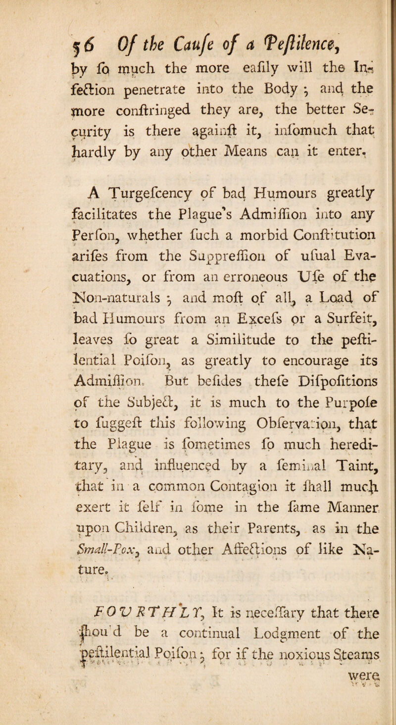 by lb much the more eafily will the In-, feftion penetrate into the Body -9 and the more conftringed they are, the better Se¬ curity is there againft it, infomuch that hardly by any other Means can it enter. A Turgefcency of bad Humours greatly facilitates the Plague’s Admihion into any Perfom whether fuch a morbid Confhtution ariles from the Supprelhoii of ufual Eva¬ cuations, or from an erroneous Ufe of the Non-naturals , and mod: of all, a Load of bad Humours from an Excefs or a Surfeit, leaves fo great a Similitude to the pefti- lential Potion, as greatly to encourage its Admiilion But befides thefe Difpofitions of the Subject, it is much to the Purpole to fugged this following Obfervaiion, that the Plague is fometimes fo much heredi- tary, and influenced by a feminal Taint, that in a common Contagion it lhall mucji exert it felt in ibme in the fame Manner upon Children, as their Parents, as in the Small-Pox* and other Affections of like Na- - . -3 '» . * « * ture. FOV RTH*LTj It is necehary that there (foil d be a continual Lodgment of the pedilential Poifon *? for if the noxious Steams were