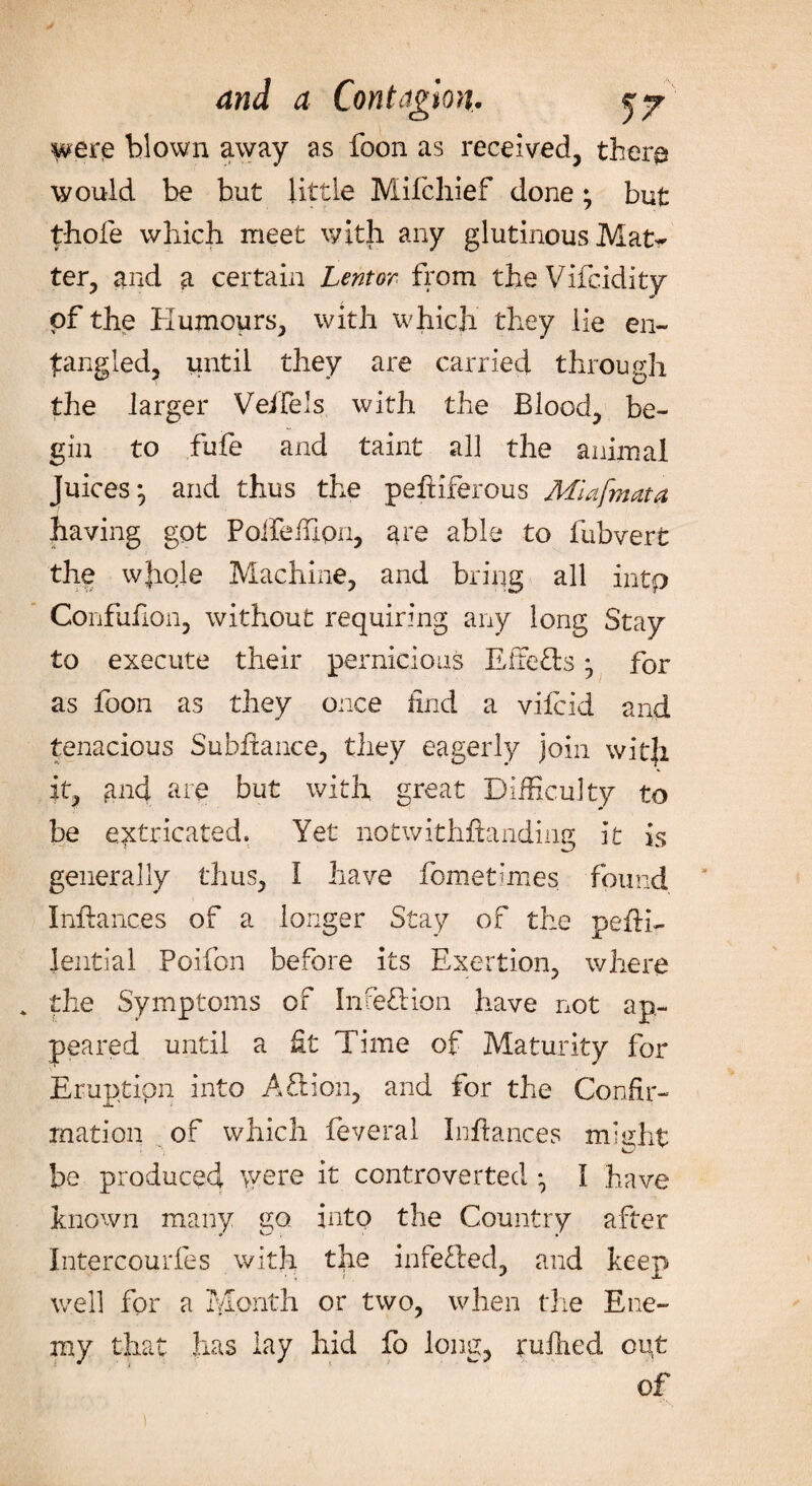 were blown away as foon as received, there? would be but little Mifchief done; but t-hofe which meet with any glutinous Mat¬ ter, and a certain Lentor. from theVifcidity of the Humours, with which they He en¬ tangled, until they are carried through the larger Velfels with the Blood, be¬ gin to fufe and taint all the animal Juices} and thus the pefriferous Miafmata having got Polfeffipn, are able to fubvert the whole Machine, and bring all intp Confufion, without requiring any long Stay to execute their pernicious EiTefrs ^ for as foon as they once find a viicid and tenacious Subhance, they eagerly join with it, and are but with great Difficulty to be extricated. Yet notwithstanding it is generally thus, I have fometmies found Irffiances of a longer Stay of the peffffi lential Poifon before its Exertion, where * the Symptoms of Ince&ion have not ap¬ peared until a fit Time of Maturity for Eruption into A£lion, and for the Confir¬ mation of which feveral Iiffiances might be produced were it controverted ^ I have known many go into the Country after Intercourfes with the infefrecl, and keep well for a Month or two, when the Ene¬ my that has lay hid fo long, ruffied out of
