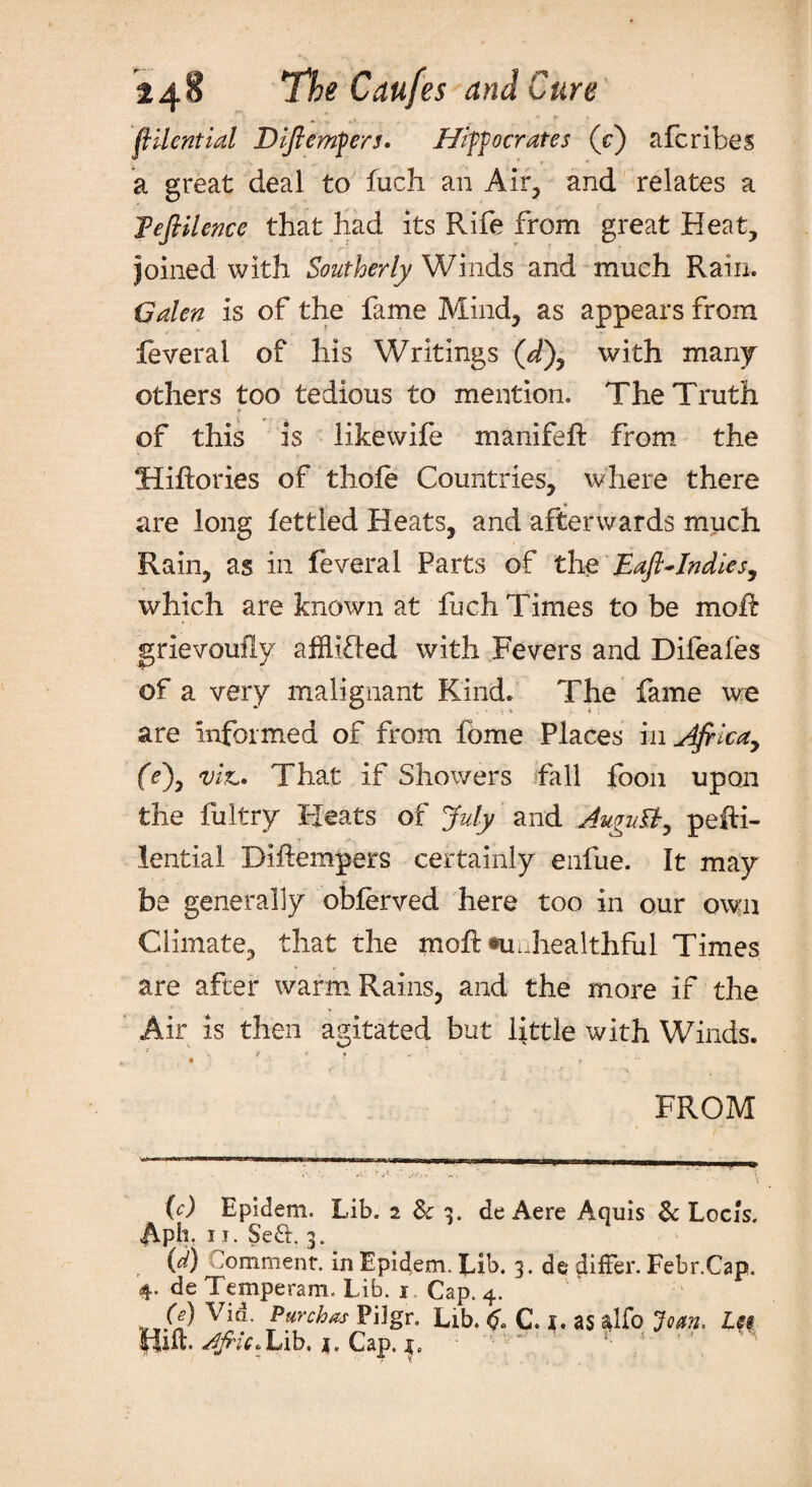 flilential Diftemfers. Hipocrates (c) afcribes a great deal to fuch an Air, and relates a Teftilence that had its Rife from great Heat, joined with Southerly Winds and much Rain. Galen is of the fame Mind, as appears from feveral of his Writings (d), with many others too tedious to mention. The Truth of this is likewife manifeft from the Hiftories of thole Countries, where there are long fettled Heats, and afterwards much Rain, as in feveral Parts of the Eafl-Indies, which are known at fuch Times to be molt grievoufly affhiled with Fevers and Difeales of a very malignant Kind. The fame we are informed of from fome Places in Afrlcay (V), viz,. That if Showers fall foon upon the fultry Heats of July and AuguBy pefti- lential Diftempers certainly enfue. It may be generally oblerved here too in our own Climate, that rhe moft m..healthful Times are after warm Rains, and the more if the Air is then agitated but little with Winds. • » FROM (c) Epidem. Lib. 2 & 3. de Aere Aquis & Locis. ph. 11. Se&. 3. (d) omment. in Epidem. Lib. 3. de differ. Febr.Cap. 4. de Temperam, Lib. 1 Cap. 4. (e) Vid. Purch&s PiJgr. Lib. C C. *. as alfo Joan. Leg