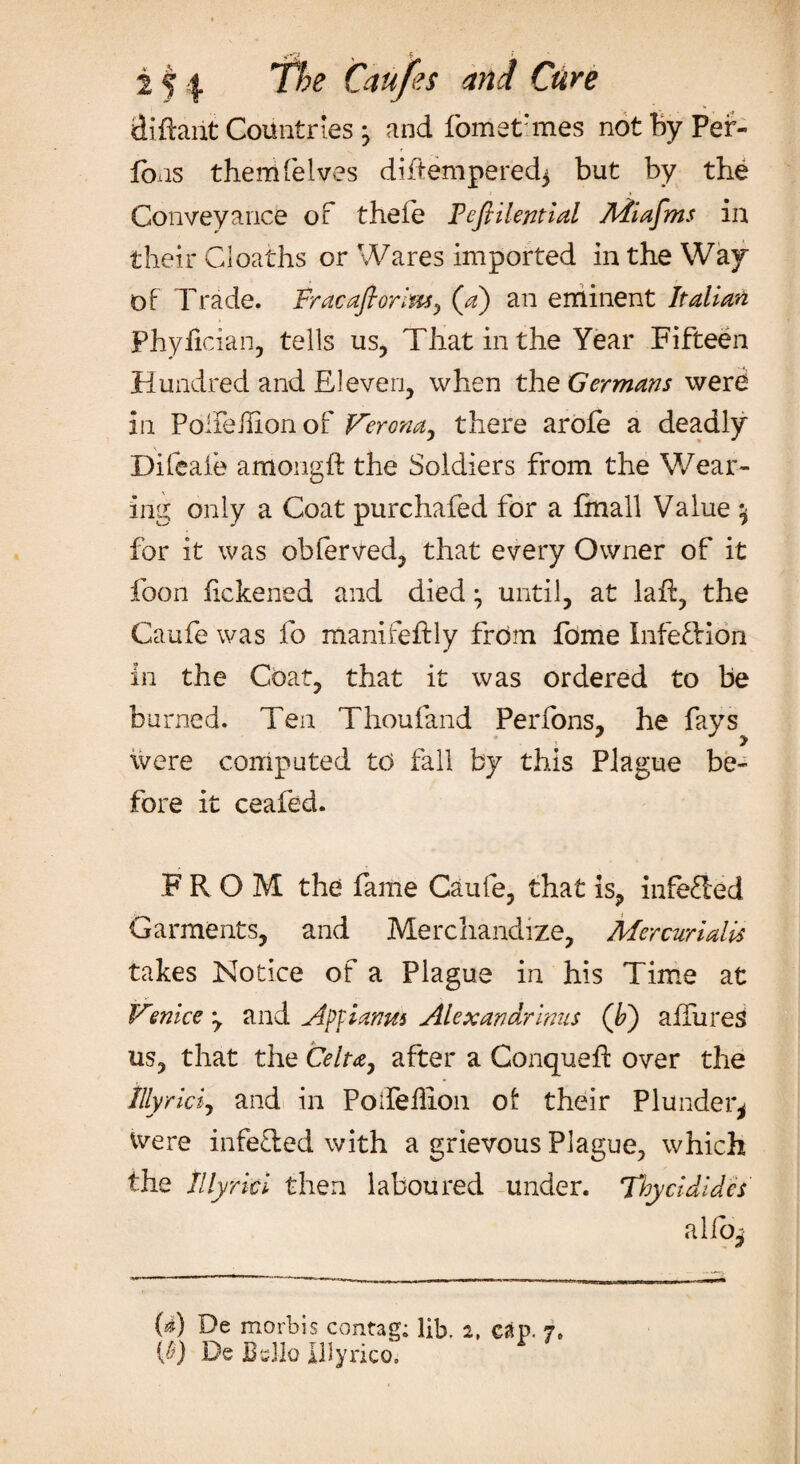 dihant Countries ^ and fometmes not By Per- fons then!(elves diftempered^ but by the Conveyance of thefe Pcfiilential Aiiafms in their Cloaths or Wares imported in the Way of Trade. Fracaflorius^ (a) an eminent Italian Phyiician, tells us, That in the Year Fifteen Hundred and Eleven, when the Germans were in Polfeiiionof Verona, there arofe a deadly Difeale amongft the Soldiers from the Wear¬ ing only a Coat purchafed for a finall Value ^ for it was obferved, that every Owner of it foon fickened and died; until, at laft, the Caufe was fo manifeftly from fome Infection in the Coat, that it was ordered to be burned. Ten Thoufand Perfons, he fays were computed to fall by this Plague be¬ fore it ceafed. FROM the fame Caufe, that is, infefted Garments, and Merchandize, Mer curtails takes Notice of a Plague in his Time at Venice y and Apfiams Alexandrians (Id) affures us, that the Celtay after a Conqueh over the Illyricij and in Poifeilion of their Plunder* ivere infected with a grievous Plague, which the Illy riel then laboured under. Thycidides alio* (.4) De morbis contag; lib. 2, Crip. 7, W De Bello Illyrico.