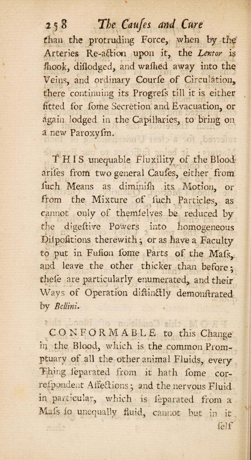 than the protruding Force, when by the '* , • > v- Arteries Re-a£lion upon it, the Lentor is j- ■ : f JLook, diflodged, and waffled away into the Veins, and ordinary Courfe of Circulation, there continuing its Progrefs till it is either fitted for feme Secretion and Evacuation, or again lodged in the Capillaries, to bring on a new Paroxyfin. THIS unequable Fluxiiity of the Blood ariles from two general Caufes, either from: fiich Means as dimmifh its Motion, or from the Mixture of fuch Particles, as cannot only of themfelves be reduced by the digeftive Powers into homogeneous i- >». X » Bilpofitions therewith; or as have a Faculty to put in Fufion fome Parts of the Mafs^ and leave the other thicker than before• fchefe are particularly enumerated, and their Ways of Operation diftin&ly demonftrated by Bellini. > - CONFORMABLE to this Change in the Blood, which is the common Prom- ptuary of all the other animal Fluids, eveiy Thing feparated from it hath fome cor- refppndent Affeftions *7 and the nervous Fluid in particular, which is feparated from a Mafs fo unequally fluid, cannot but in it