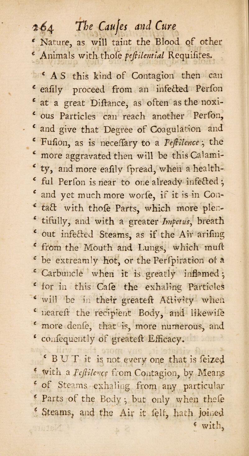 t c The Cattles and Cure Nature, as will taint the Blood of other Animals with thofe peftilential Requifites. c AS this kind of Contagion then can € eafily proceed from an infeded Perfon £ at a great Difiance, as often as the noxi- 1 ous Particles can reach another Perfon, c and give that Degree of Coagulation and c Fufion, as is neceftary to a T eft Hence the c more aggravated then will be thisCalami- € ty, and more eafily fpread, when a health- € ful Perfon is near to one already infeded *7 € and yet much more worfe, if it is in Con- c tad with thofe Parts, which more plen- £ tifully, and with a greater Impetus, breath c out infeded Steams, as if the Air arifmg £ from the Mouth and Lungs, which muff c be extreamly hot, or the Perfpiration ol a . * • £ Carbuncle when it is greatly inflamed • z for in this Cafe the exhaling Particles * will be in their greateft Adivky when £ neareft the recipient Body, and Hkewifb £ more denfe, that is, more numerous, and 1 coufequently of greateft Efficacy* c B U T it is, not every one that is feized * toith a FeftilevQe from Contagion, by Means * of Steams exhaling from any particular f- Parts of the Body * but only when thefe ■ Steams, and the Air it felf, hath joined