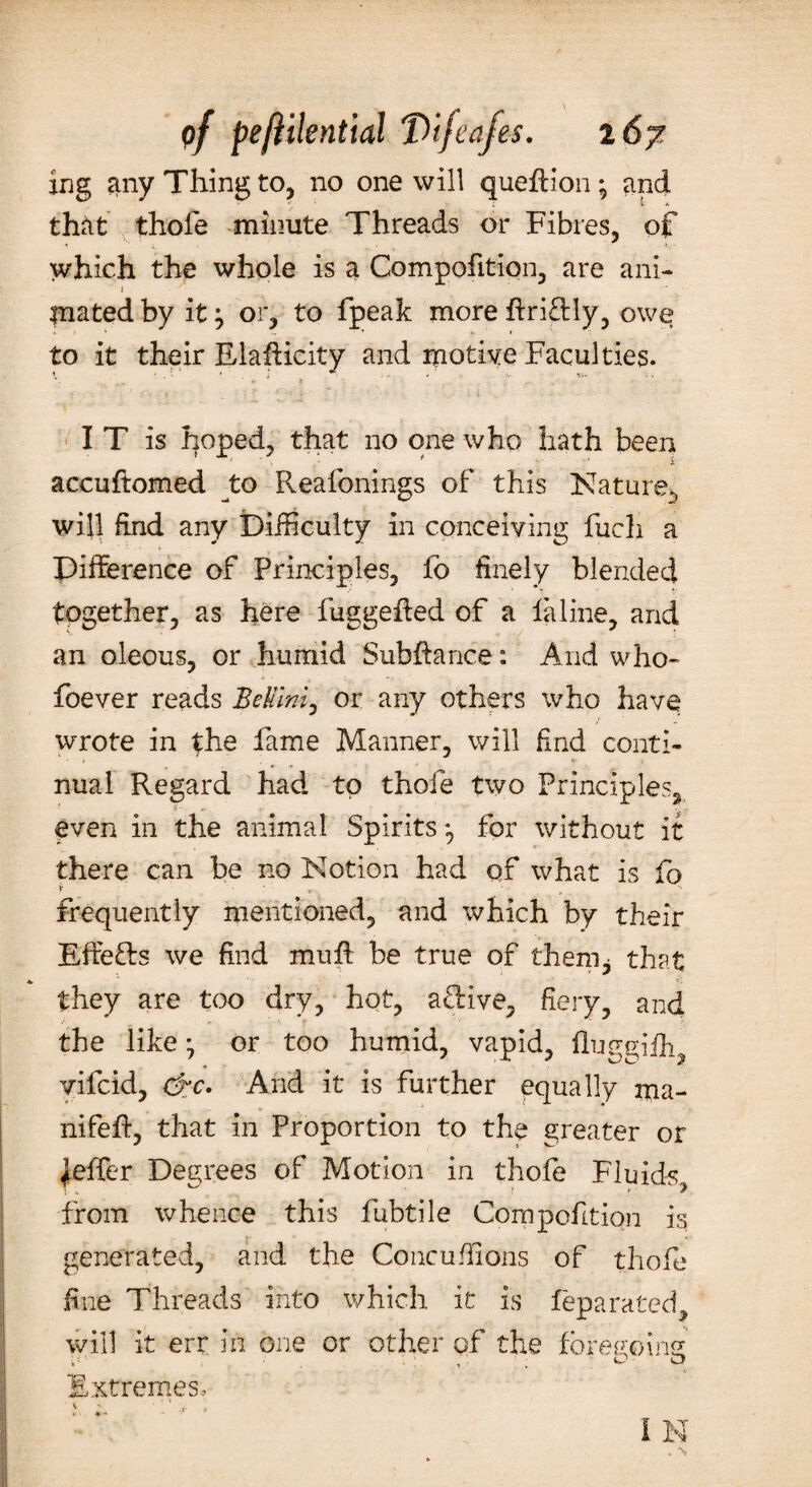 ing any Thing to, no one will queffion; and that thofe minute Threads or Fibres, of which the whole is a Compofition, are ani- i mated by it j or, to fpeak more ftri£Hy, owe to it their Elafficity and motive Faculties. r- . . * * IT is hoped, that no one who hath been accuftomed to Reafonings of this Nature^ will find any Difficulty in conceiving fucli a Difference of Principles, fo finely blended together, as here fuggeffed of a laline, and an oleous, or humid Subftance: And who- foever reads Bellini, or any others who have wrote in the fame Manner, will find conti¬ nual Regard had to thofe two Principles, even in the animal Spirits ^ for without it there can be no Notion had of what is fo i ; r - frequently mentioned, and which by their Effe&s we find muff be true of them^ that they are too dry, hot, active, fiery, and the like ^ or too humid, vapid, fluggiff^ vifcid, &c. And it is further equally ma- nifeff, that in Proportion to the greater or jeffer Degrees of Motion in thofe Fluids, from whence this fubtile Compofition is generated, and the Concuffions of thofe fine Threads into which it is feparated, will it err in one or other of the foregoing i'' , ‘ . 0-0 Extremes, i *■ * I N