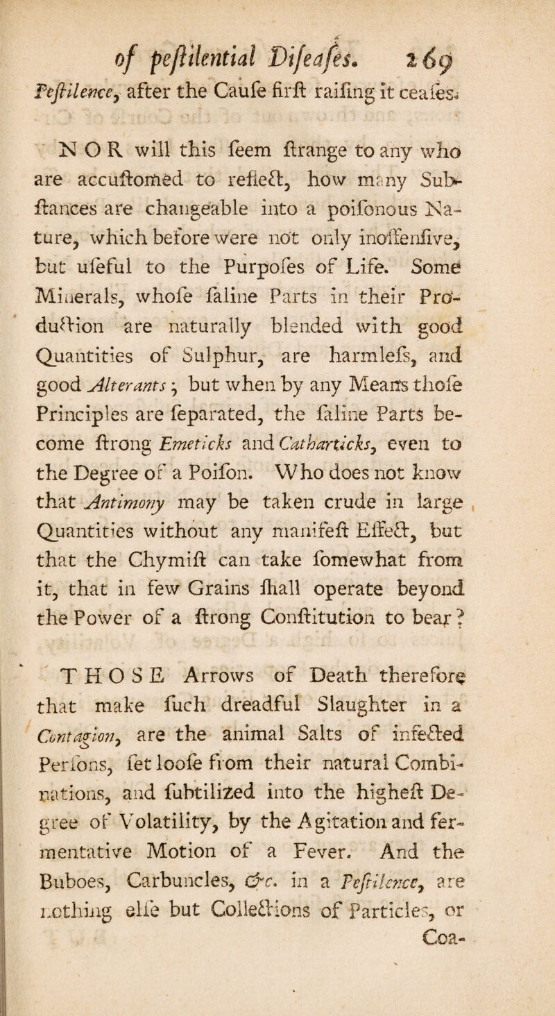 Feft Hence, after the Caufe fir ft railing it ceafes* NOR will this feem ftrange to any who are accuftoitied to reflect, how many Sul> ftances are changeable into a poifonous Na¬ ture, which before were not only inoffenfive, but uleful to the Purpofes of Life. Some Minerals, whofe faline Parts in their Pro¬ duction are naturally blended with good Quantities of Sulphur, are harmlefs, and good Alterants} but when by any Means thole Principles are feparated, the faline Parts be¬ come ftrong Emetich and Catharu'cks, even to the Degree of a Poifon. Who does not know that Antimony may be taken crude in large Quantities without any manifeft Effect, but that the Chymift can take fomewhat from it, that in few Grains fhall operate beyond the Power of a ftrong Conftitution to beat ? THOSE Arrows of Death therefore that make fuch dreadful Slaughter in a Cantatrion* are the animal Salts of inferred * Perfons, fet loofe from their natural Combi¬ nations, and fubtiiiZed into the higheft De¬ gree of Volatility, by the Agitation and fer¬ mentative Motion of a Fever. And the Buboes, Carbuncles, &c. in a F eft Hence 7 are nothing elfe but Collections of Particles, or Cea-