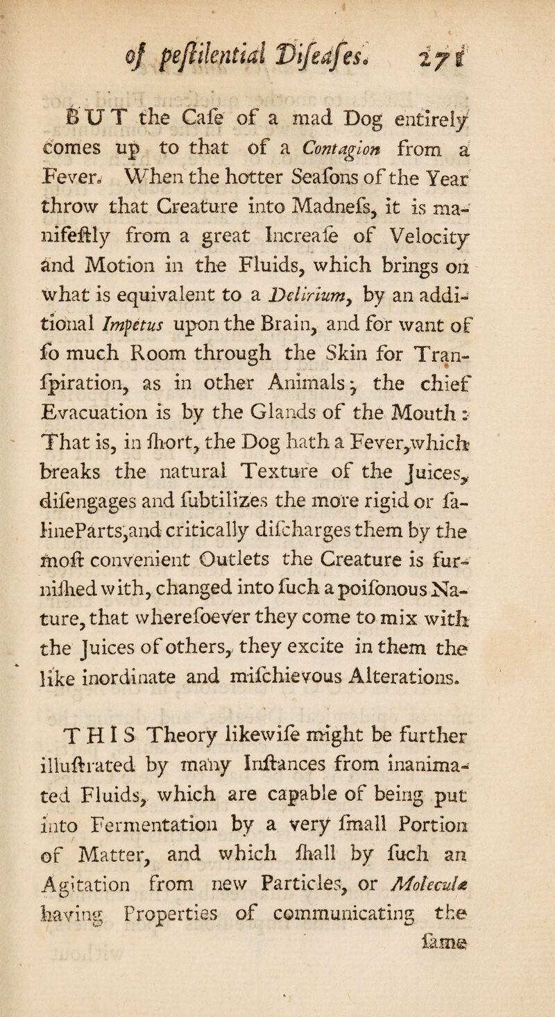 BUT the Cafe of a mad Dog entirely comes up to that of a Contagion from a Fever. When the hotter Seafons of the Year throw that Creature into Madnefs, it is ma- nifehly from a great Increafe of Velocity and Motion in the Fluids, which brings on what is equivalent to a Delirium 7 by an addi¬ tional Impetus upon the Brain, and for want of fo much Room through the Skin for Tran- fpiration, as in other Animals 7 the chief Evacuation is by the Glands of the Mouth: That is, in fliort, the Dog hath a Feverpvhicb breaks the natural Texture of the juices^ difengages and fubtilizes the more rigid or fa- lineParts,and critically difcharges them by the moft convenient Outlets the Creature is fur- nilhed with, changed into fuch apoifonous Na¬ ture, that wherefoever they come to mix with the Juices of others, they excite in them the like inordinate and mifchievous Alterations. THIS Theory likewife might be further illuftrated by many Inftances from inanima- ted Fluids, which are capable of being put into Fermentation by a very fmall Portion of Matter, and which fliall by fuch an Agitation from new Particles, or Molecule having Properties of communicating the lame