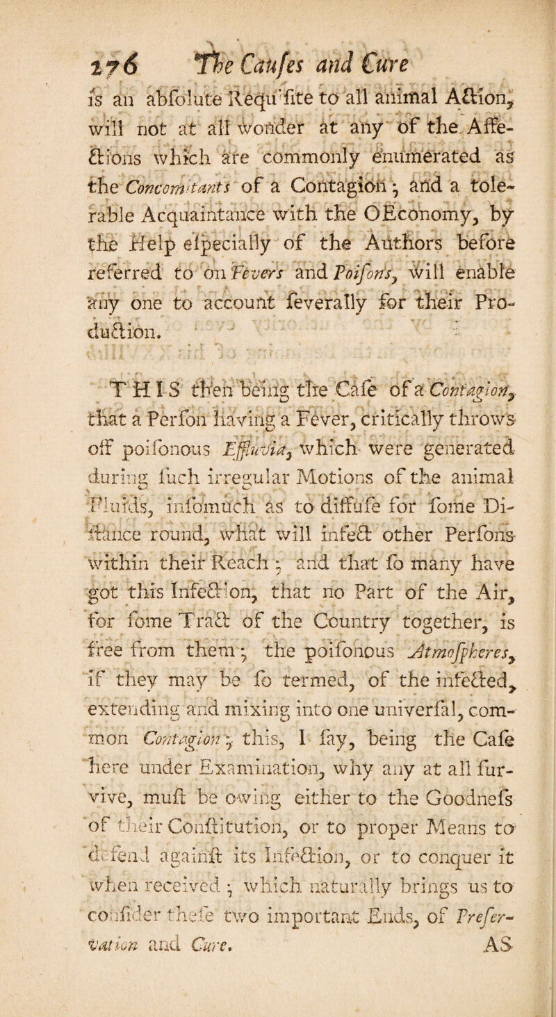 is an abfo'lute RequTite to all animal Adion, will not at all wonder at any of the Affe¬ ctions which are commonly enumerated as the Concomitants of a Contagion • artd a tole¬ rable Acquaintance with the O Economy, by the Help elpecially of the Authors before referred to on 'Fevers and Poifons, will enable any one to account federally for their Pro¬ duction. THIS then being the Cafe of a Contagion, that a Perfon having a Fever, critically throws off poifonous Ejfaivia} which were generated during fuch irregular Motions of the animal Fluids, infomtich as to cliffufe for fome Di- fiance round, what will in fe d other Perfons within their Pleach ; and that fo many have got this Infeftion; that no Part of the Air, for fome Trad of the Country together, is free from them; the poifonous Jjtmofpkeresy if they may be fo termed, of the infeded^ extending and mixing into one univerfil, com¬ mon Contagion ■ this, 1 fay, being the Gale here under Examination, why any at all fur- vive, muft be owing either to the Goodnefs of their Conliitution, or to proper Means to dr fend againft its Infedion, or to conquer it when received \ which naturally brings us to coufider thefe two important Ends, of Prefer- nation and Cure. AS